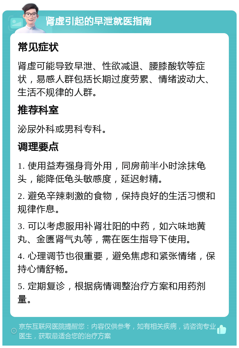 肾虚引起的早泄就医指南 常见症状 肾虚可能导致早泄、性欲减退、腰膝酸软等症状，易感人群包括长期过度劳累、情绪波动大、生活不规律的人群。 推荐科室 泌尿外科或男科专科。 调理要点 1. 使用益寿强身膏外用，同房前半小时涂抹龟头，能降低龟头敏感度，延迟射精。 2. 避免辛辣刺激的食物，保持良好的生活习惯和规律作息。 3. 可以考虑服用补肾壮阳的中药，如六味地黄丸、金匮肾气丸等，需在医生指导下使用。 4. 心理调节也很重要，避免焦虑和紧张情绪，保持心情舒畅。 5. 定期复诊，根据病情调整治疗方案和用药剂量。