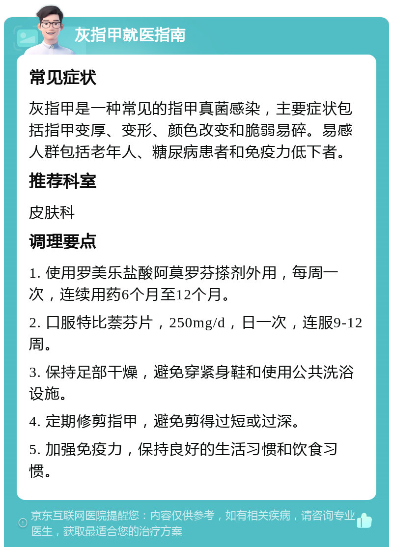 灰指甲就医指南 常见症状 灰指甲是一种常见的指甲真菌感染，主要症状包括指甲变厚、变形、颜色改变和脆弱易碎。易感人群包括老年人、糖尿病患者和免疫力低下者。 推荐科室 皮肤科 调理要点 1. 使用罗美乐盐酸阿莫罗芬搽剂外用，每周一次，连续用药6个月至12个月。 2. 口服特比萘芬片，250mg/d，日一次，连服9-12周。 3. 保持足部干燥，避免穿紧身鞋和使用公共洗浴设施。 4. 定期修剪指甲，避免剪得过短或过深。 5. 加强免疫力，保持良好的生活习惯和饮食习惯。