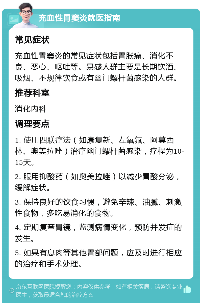 充血性胃窦炎就医指南 常见症状 充血性胃窦炎的常见症状包括胃胀痛、消化不良、恶心、呕吐等。易感人群主要是长期饮酒、吸烟、不规律饮食或有幽门螺杆菌感染的人群。 推荐科室 消化内科 调理要点 1. 使用四联疗法（如康复新、左氧氟、阿莫西林、奥美拉唑）治疗幽门螺杆菌感染，疗程为10-15天。 2. 服用抑酸药（如奥美拉唑）以减少胃酸分泌，缓解症状。 3. 保持良好的饮食习惯，避免辛辣、油腻、刺激性食物，多吃易消化的食物。 4. 定期复查胃镜，监测病情变化，预防并发症的发生。 5. 如果有息肉等其他胃部问题，应及时进行相应的治疗和手术处理。