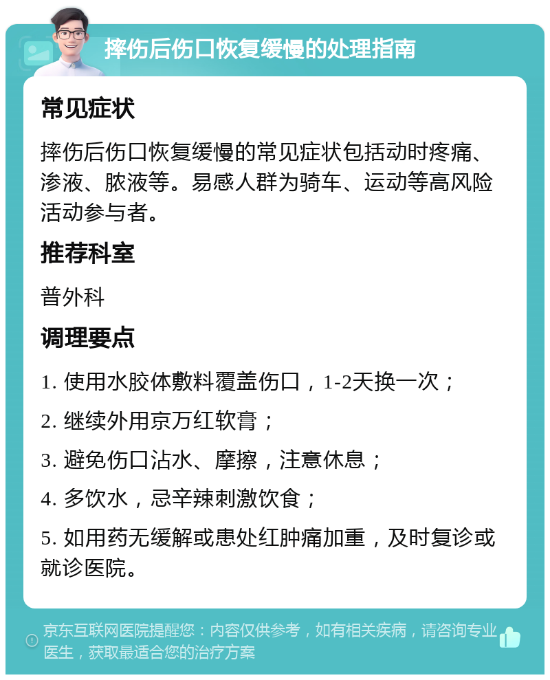 摔伤后伤口恢复缓慢的处理指南 常见症状 摔伤后伤口恢复缓慢的常见症状包括动时疼痛、渗液、脓液等。易感人群为骑车、运动等高风险活动参与者。 推荐科室 普外科 调理要点 1. 使用水胶体敷料覆盖伤口，1-2天换一次； 2. 继续外用京万红软膏； 3. 避免伤口沾水、摩擦，注意休息； 4. 多饮水，忌辛辣刺激饮食； 5. 如用药无缓解或患处红肿痛加重，及时复诊或就诊医院。