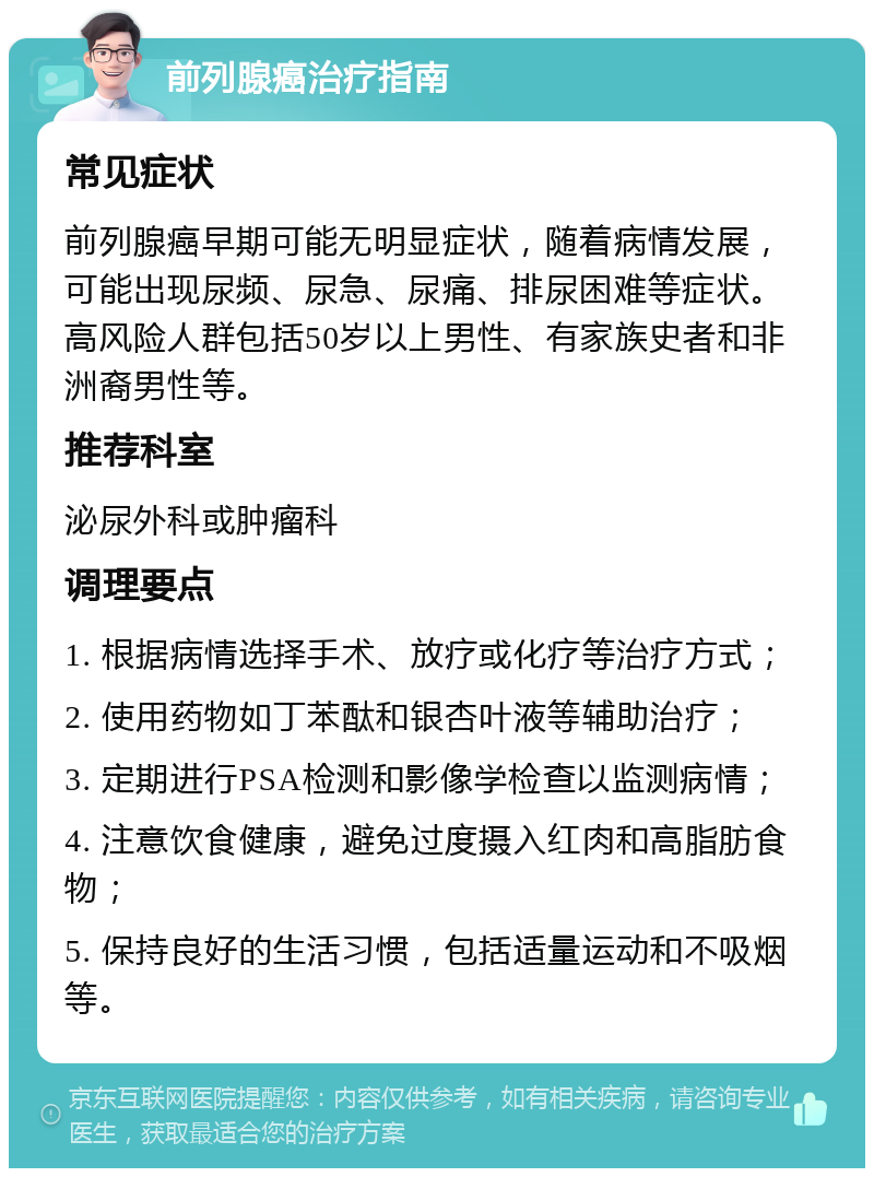 前列腺癌治疗指南 常见症状 前列腺癌早期可能无明显症状，随着病情发展，可能出现尿频、尿急、尿痛、排尿困难等症状。高风险人群包括50岁以上男性、有家族史者和非洲裔男性等。 推荐科室 泌尿外科或肿瘤科 调理要点 1. 根据病情选择手术、放疗或化疗等治疗方式； 2. 使用药物如丁苯酞和银杏叶液等辅助治疗； 3. 定期进行PSA检测和影像学检查以监测病情； 4. 注意饮食健康，避免过度摄入红肉和高脂肪食物； 5. 保持良好的生活习惯，包括适量运动和不吸烟等。