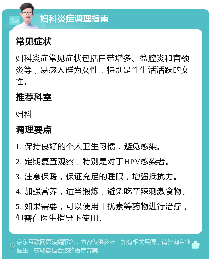 妇科炎症调理指南 常见症状 妇科炎症常见症状包括白带增多、盆腔炎和宫颈炎等，易感人群为女性，特别是性生活活跃的女性。 推荐科室 妇科 调理要点 1. 保持良好的个人卫生习惯，避免感染。 2. 定期复查观察，特别是对于HPV感染者。 3. 注意保暖，保证充足的睡眠，增强抵抗力。 4. 加强营养，适当锻炼，避免吃辛辣刺激食物。 5. 如果需要，可以使用干扰素等药物进行治疗，但需在医生指导下使用。