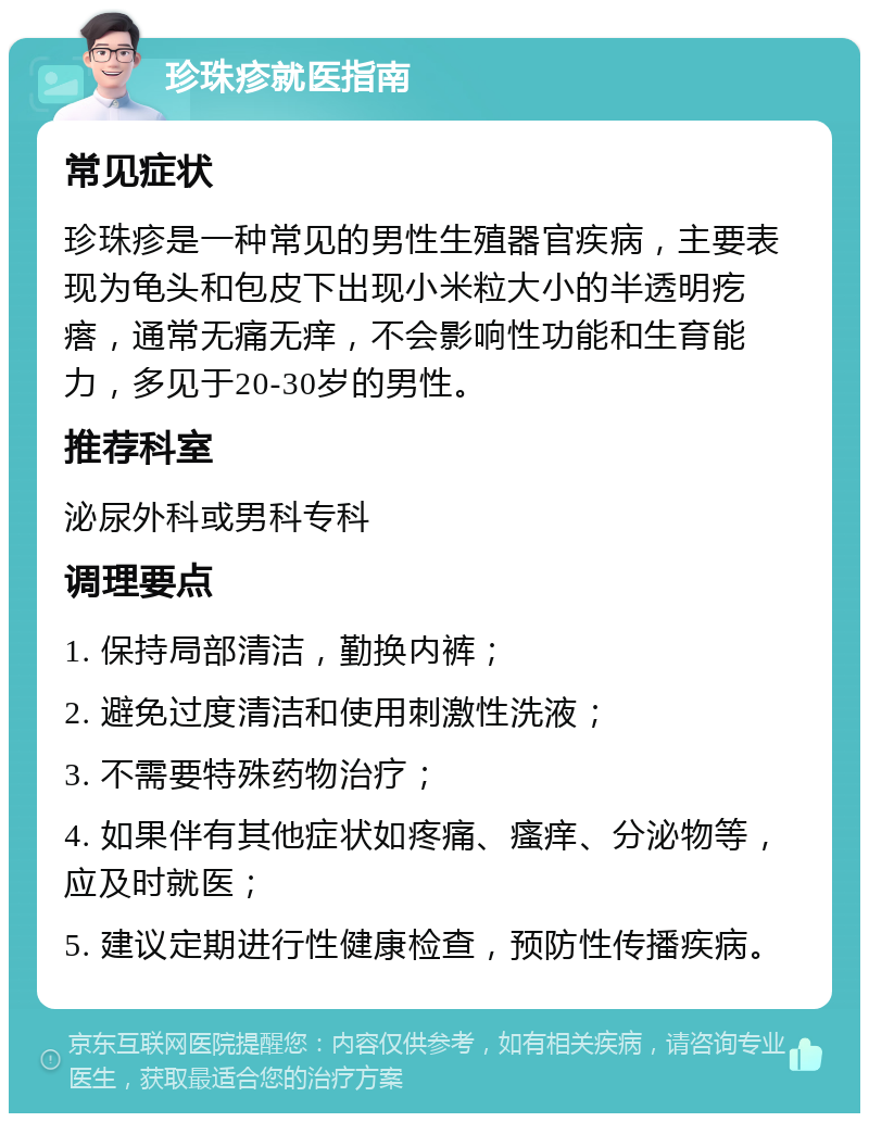 珍珠疹就医指南 常见症状 珍珠疹是一种常见的男性生殖器官疾病，主要表现为龟头和包皮下出现小米粒大小的半透明疙瘩，通常无痛无痒，不会影响性功能和生育能力，多见于20-30岁的男性。 推荐科室 泌尿外科或男科专科 调理要点 1. 保持局部清洁，勤换内裤； 2. 避免过度清洁和使用刺激性洗液； 3. 不需要特殊药物治疗； 4. 如果伴有其他症状如疼痛、瘙痒、分泌物等，应及时就医； 5. 建议定期进行性健康检查，预防性传播疾病。