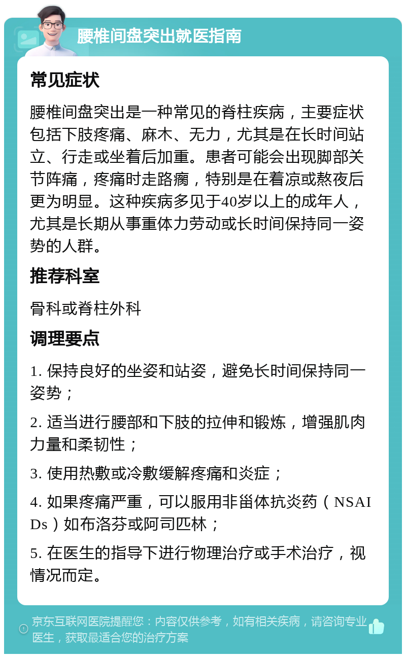 腰椎间盘突出就医指南 常见症状 腰椎间盘突出是一种常见的脊柱疾病，主要症状包括下肢疼痛、麻木、无力，尤其是在长时间站立、行走或坐着后加重。患者可能会出现脚部关节阵痛，疼痛时走路瘸，特别是在着凉或熬夜后更为明显。这种疾病多见于40岁以上的成年人，尤其是长期从事重体力劳动或长时间保持同一姿势的人群。 推荐科室 骨科或脊柱外科 调理要点 1. 保持良好的坐姿和站姿，避免长时间保持同一姿势； 2. 适当进行腰部和下肢的拉伸和锻炼，增强肌肉力量和柔韧性； 3. 使用热敷或冷敷缓解疼痛和炎症； 4. 如果疼痛严重，可以服用非甾体抗炎药（NSAIDs）如布洛芬或阿司匹林； 5. 在医生的指导下进行物理治疗或手术治疗，视情况而定。