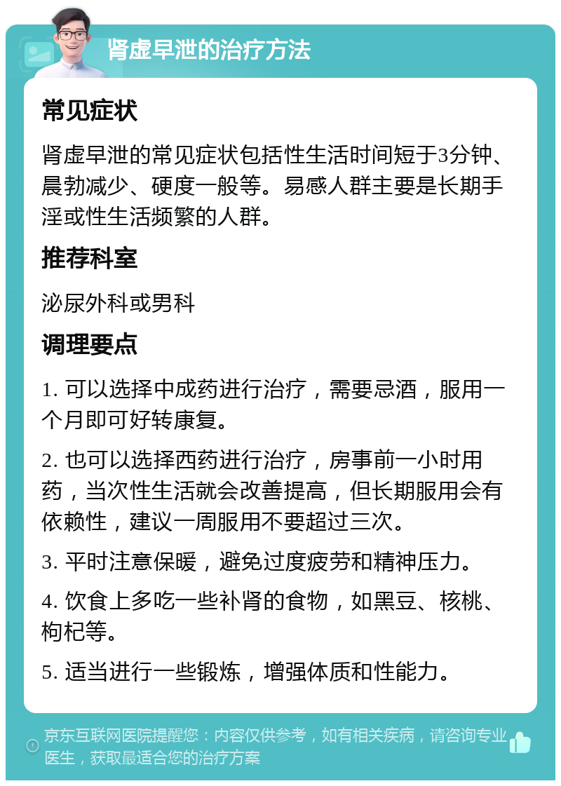 肾虚早泄的治疗方法 常见症状 肾虚早泄的常见症状包括性生活时间短于3分钟、晨勃减少、硬度一般等。易感人群主要是长期手淫或性生活频繁的人群。 推荐科室 泌尿外科或男科 调理要点 1. 可以选择中成药进行治疗，需要忌酒，服用一个月即可好转康复。 2. 也可以选择西药进行治疗，房事前一小时用药，当次性生活就会改善提高，但长期服用会有依赖性，建议一周服用不要超过三次。 3. 平时注意保暖，避免过度疲劳和精神压力。 4. 饮食上多吃一些补肾的食物，如黑豆、核桃、枸杞等。 5. 适当进行一些锻炼，增强体质和性能力。