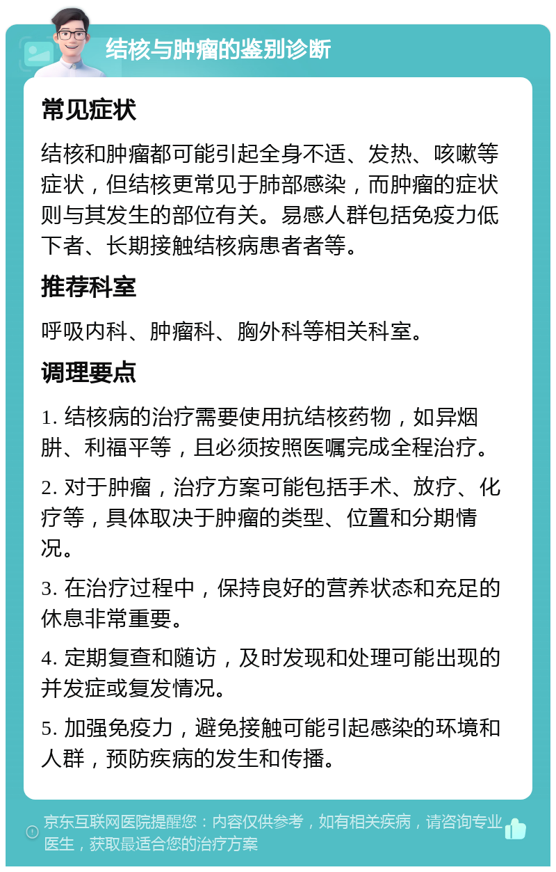 结核与肿瘤的鉴别诊断 常见症状 结核和肿瘤都可能引起全身不适、发热、咳嗽等症状，但结核更常见于肺部感染，而肿瘤的症状则与其发生的部位有关。易感人群包括免疫力低下者、长期接触结核病患者者等。 推荐科室 呼吸内科、肿瘤科、胸外科等相关科室。 调理要点 1. 结核病的治疗需要使用抗结核药物，如异烟肼、利福平等，且必须按照医嘱完成全程治疗。 2. 对于肿瘤，治疗方案可能包括手术、放疗、化疗等，具体取决于肿瘤的类型、位置和分期情况。 3. 在治疗过程中，保持良好的营养状态和充足的休息非常重要。 4. 定期复查和随访，及时发现和处理可能出现的并发症或复发情况。 5. 加强免疫力，避免接触可能引起感染的环境和人群，预防疾病的发生和传播。