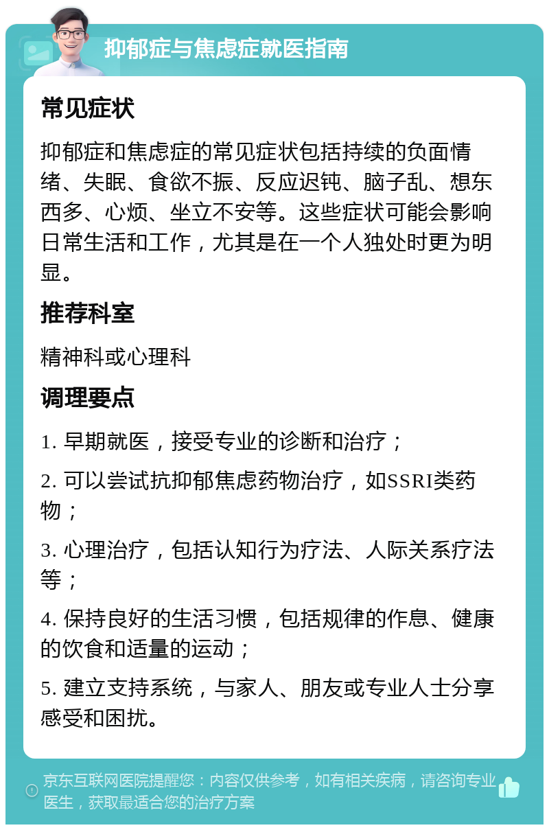 抑郁症与焦虑症就医指南 常见症状 抑郁症和焦虑症的常见症状包括持续的负面情绪、失眠、食欲不振、反应迟钝、脑子乱、想东西多、心烦、坐立不安等。这些症状可能会影响日常生活和工作，尤其是在一个人独处时更为明显。 推荐科室 精神科或心理科 调理要点 1. 早期就医，接受专业的诊断和治疗； 2. 可以尝试抗抑郁焦虑药物治疗，如SSRI类药物； 3. 心理治疗，包括认知行为疗法、人际关系疗法等； 4. 保持良好的生活习惯，包括规律的作息、健康的饮食和适量的运动； 5. 建立支持系统，与家人、朋友或专业人士分享感受和困扰。