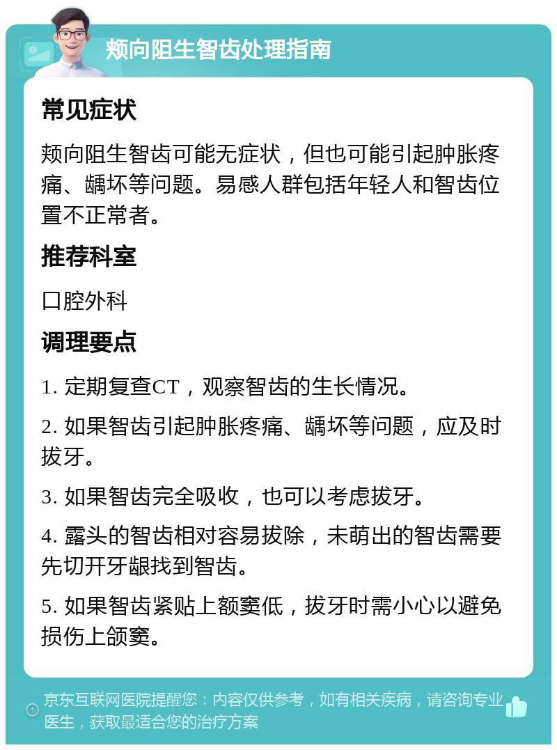 颊向阻生智齿处理指南 常见症状 颊向阻生智齿可能无症状，但也可能引起肿胀疼痛、龋坏等问题。易感人群包括年轻人和智齿位置不正常者。 推荐科室 口腔外科 调理要点 1. 定期复查CT，观察智齿的生长情况。 2. 如果智齿引起肿胀疼痛、龋坏等问题，应及时拔牙。 3. 如果智齿完全吸收，也可以考虑拔牙。 4. 露头的智齿相对容易拔除，未萌出的智齿需要先切开牙龈找到智齿。 5. 如果智齿紧贴上额窦低，拔牙时需小心以避免损伤上颌窦。