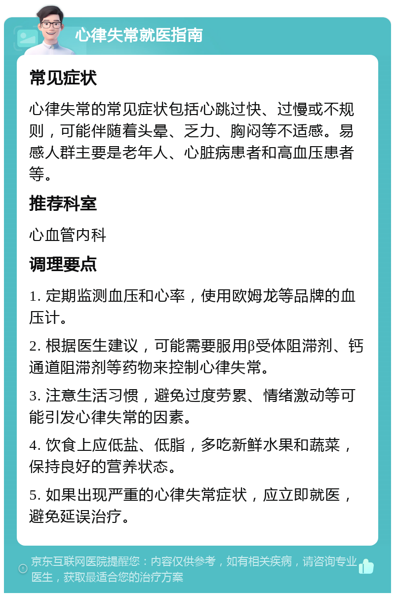 心律失常就医指南 常见症状 心律失常的常见症状包括心跳过快、过慢或不规则，可能伴随着头晕、乏力、胸闷等不适感。易感人群主要是老年人、心脏病患者和高血压患者等。 推荐科室 心血管内科 调理要点 1. 定期监测血压和心率，使用欧姆龙等品牌的血压计。 2. 根据医生建议，可能需要服用β受体阻滞剂、钙通道阻滞剂等药物来控制心律失常。 3. 注意生活习惯，避免过度劳累、情绪激动等可能引发心律失常的因素。 4. 饮食上应低盐、低脂，多吃新鲜水果和蔬菜，保持良好的营养状态。 5. 如果出现严重的心律失常症状，应立即就医，避免延误治疗。