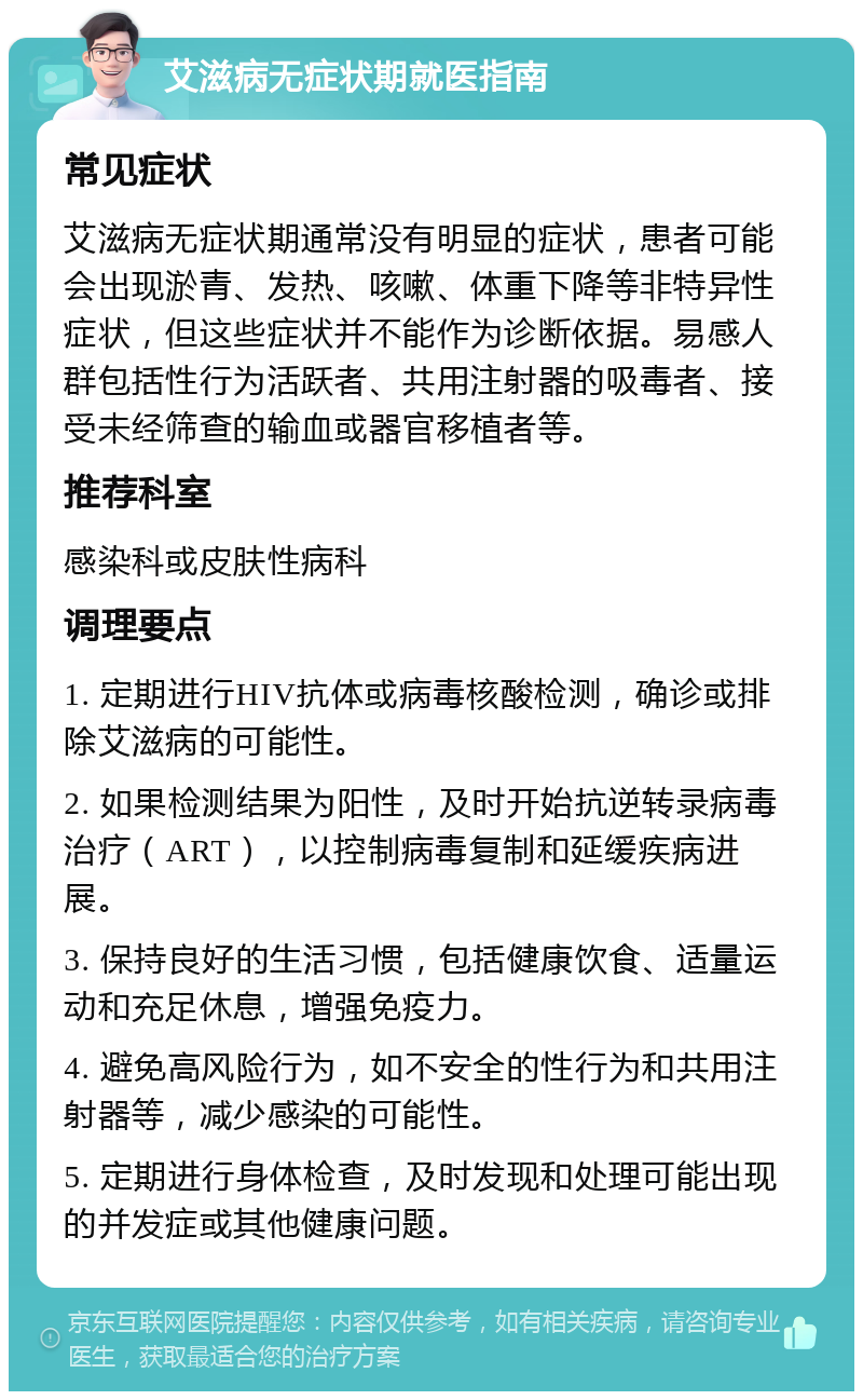 艾滋病无症状期就医指南 常见症状 艾滋病无症状期通常没有明显的症状，患者可能会出现淤青、发热、咳嗽、体重下降等非特异性症状，但这些症状并不能作为诊断依据。易感人群包括性行为活跃者、共用注射器的吸毒者、接受未经筛查的输血或器官移植者等。 推荐科室 感染科或皮肤性病科 调理要点 1. 定期进行HIV抗体或病毒核酸检测，确诊或排除艾滋病的可能性。 2. 如果检测结果为阳性，及时开始抗逆转录病毒治疗（ART），以控制病毒复制和延缓疾病进展。 3. 保持良好的生活习惯，包括健康饮食、适量运动和充足休息，增强免疫力。 4. 避免高风险行为，如不安全的性行为和共用注射器等，减少感染的可能性。 5. 定期进行身体检查，及时发现和处理可能出现的并发症或其他健康问题。