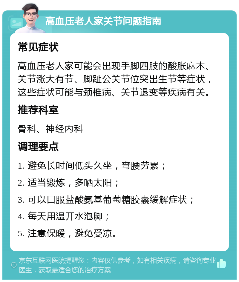 高血压老人家关节问题指南 常见症状 高血压老人家可能会出现手脚四肢的酸胀麻木、关节涨大有节、脚趾公关节位突出生节等症状，这些症状可能与颈椎病、关节退变等疾病有关。 推荐科室 骨科、神经内科 调理要点 1. 避免长时间低头久坐，弯腰劳累； 2. 适当锻炼，多晒太阳； 3. 可以口服盐酸氨基葡萄糖胶囊缓解症状； 4. 每天用温开水泡脚； 5. 注意保暖，避免受凉。