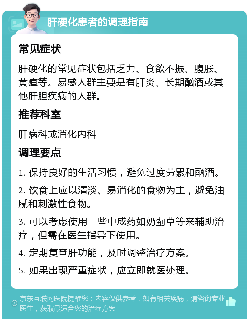 肝硬化患者的调理指南 常见症状 肝硬化的常见症状包括乏力、食欲不振、腹胀、黄疸等。易感人群主要是有肝炎、长期酗酒或其他肝胆疾病的人群。 推荐科室 肝病科或消化内科 调理要点 1. 保持良好的生活习惯，避免过度劳累和酗酒。 2. 饮食上应以清淡、易消化的食物为主，避免油腻和刺激性食物。 3. 可以考虑使用一些中成药如奶蓟草等来辅助治疗，但需在医生指导下使用。 4. 定期复查肝功能，及时调整治疗方案。 5. 如果出现严重症状，应立即就医处理。