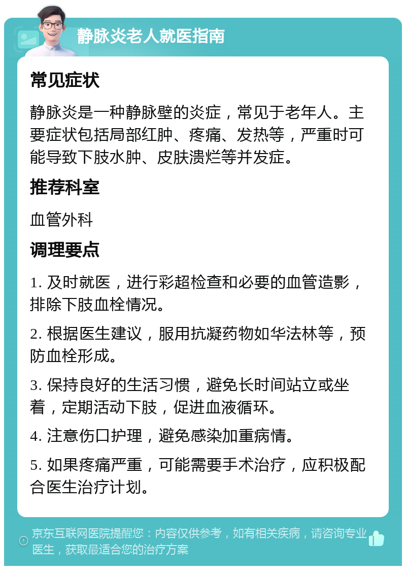 静脉炎老人就医指南 常见症状 静脉炎是一种静脉壁的炎症，常见于老年人。主要症状包括局部红肿、疼痛、发热等，严重时可能导致下肢水肿、皮肤溃烂等并发症。 推荐科室 血管外科 调理要点 1. 及时就医，进行彩超检查和必要的血管造影，排除下肢血栓情况。 2. 根据医生建议，服用抗凝药物如华法林等，预防血栓形成。 3. 保持良好的生活习惯，避免长时间站立或坐着，定期活动下肢，促进血液循环。 4. 注意伤口护理，避免感染加重病情。 5. 如果疼痛严重，可能需要手术治疗，应积极配合医生治疗计划。