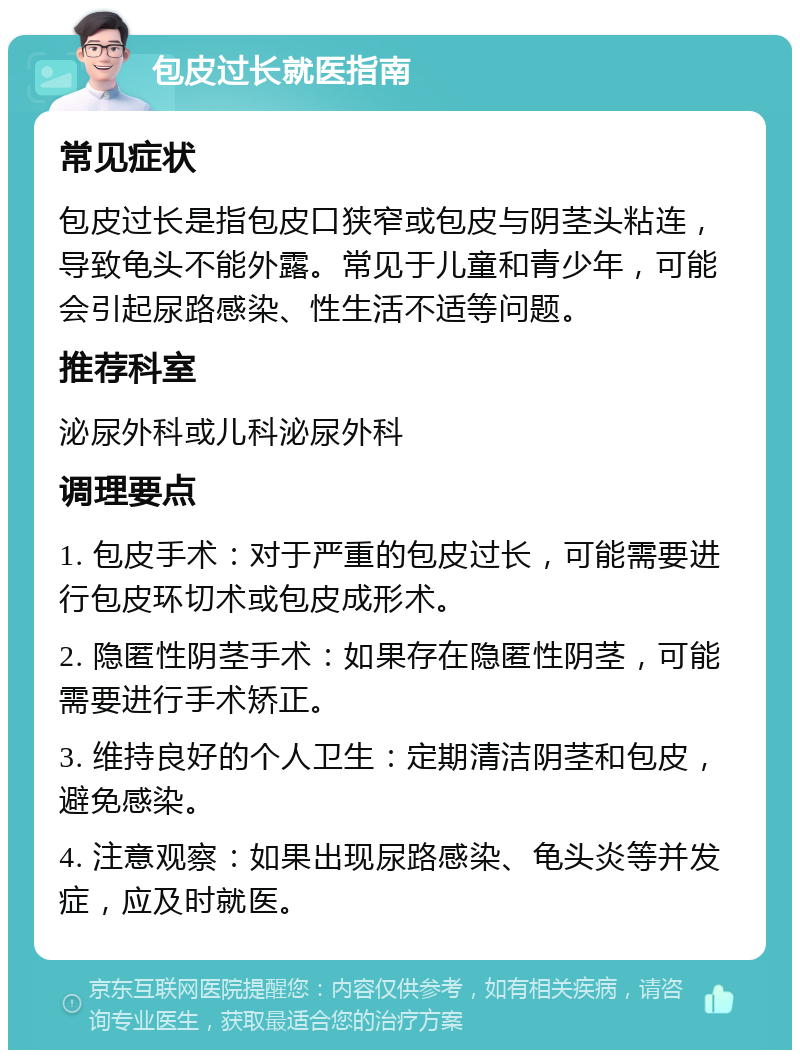 包皮过长就医指南 常见症状 包皮过长是指包皮口狭窄或包皮与阴茎头粘连，导致龟头不能外露。常见于儿童和青少年，可能会引起尿路感染、性生活不适等问题。 推荐科室 泌尿外科或儿科泌尿外科 调理要点 1. 包皮手术：对于严重的包皮过长，可能需要进行包皮环切术或包皮成形术。 2. 隐匿性阴茎手术：如果存在隐匿性阴茎，可能需要进行手术矫正。 3. 维持良好的个人卫生：定期清洁阴茎和包皮，避免感染。 4. 注意观察：如果出现尿路感染、龟头炎等并发症，应及时就医。