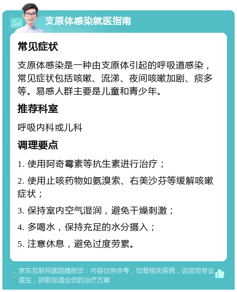 支原体感染就医指南 常见症状 支原体感染是一种由支原体引起的呼吸道感染，常见症状包括咳嗽、流涕、夜间咳嗽加剧、痰多等。易感人群主要是儿童和青少年。 推荐科室 呼吸内科或儿科 调理要点 1. 使用阿奇霉素等抗生素进行治疗； 2. 使用止咳药物如氨溴索、右美沙芬等缓解咳嗽症状； 3. 保持室内空气湿润，避免干燥刺激； 4. 多喝水，保持充足的水分摄入； 5. 注意休息，避免过度劳累。