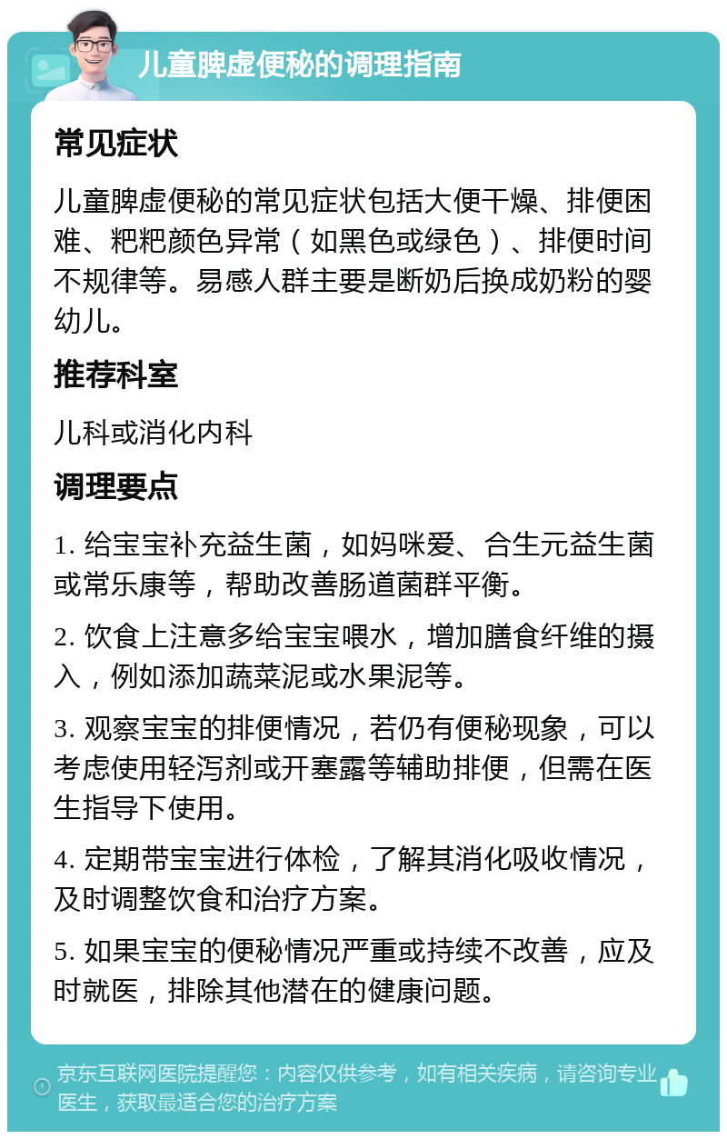 儿童脾虚便秘的调理指南 常见症状 儿童脾虚便秘的常见症状包括大便干燥、排便困难、粑粑颜色异常（如黑色或绿色）、排便时间不规律等。易感人群主要是断奶后换成奶粉的婴幼儿。 推荐科室 儿科或消化内科 调理要点 1. 给宝宝补充益生菌，如妈咪爱、合生元益生菌或常乐康等，帮助改善肠道菌群平衡。 2. 饮食上注意多给宝宝喂水，增加膳食纤维的摄入，例如添加蔬菜泥或水果泥等。 3. 观察宝宝的排便情况，若仍有便秘现象，可以考虑使用轻泻剂或开塞露等辅助排便，但需在医生指导下使用。 4. 定期带宝宝进行体检，了解其消化吸收情况，及时调整饮食和治疗方案。 5. 如果宝宝的便秘情况严重或持续不改善，应及时就医，排除其他潜在的健康问题。