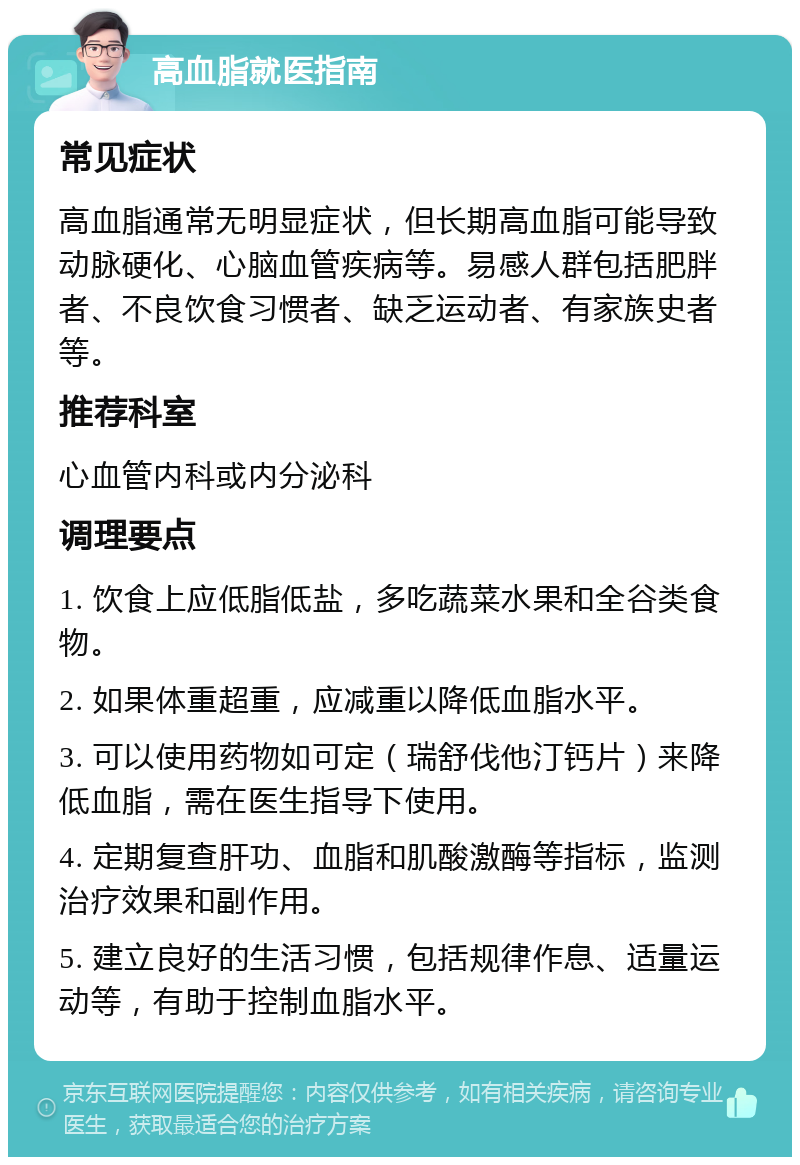 高血脂就医指南 常见症状 高血脂通常无明显症状，但长期高血脂可能导致动脉硬化、心脑血管疾病等。易感人群包括肥胖者、不良饮食习惯者、缺乏运动者、有家族史者等。 推荐科室 心血管内科或内分泌科 调理要点 1. 饮食上应低脂低盐，多吃蔬菜水果和全谷类食物。 2. 如果体重超重，应减重以降低血脂水平。 3. 可以使用药物如可定（瑞舒伐他汀钙片）来降低血脂，需在医生指导下使用。 4. 定期复查肝功、血脂和肌酸激酶等指标，监测治疗效果和副作用。 5. 建立良好的生活习惯，包括规律作息、适量运动等，有助于控制血脂水平。