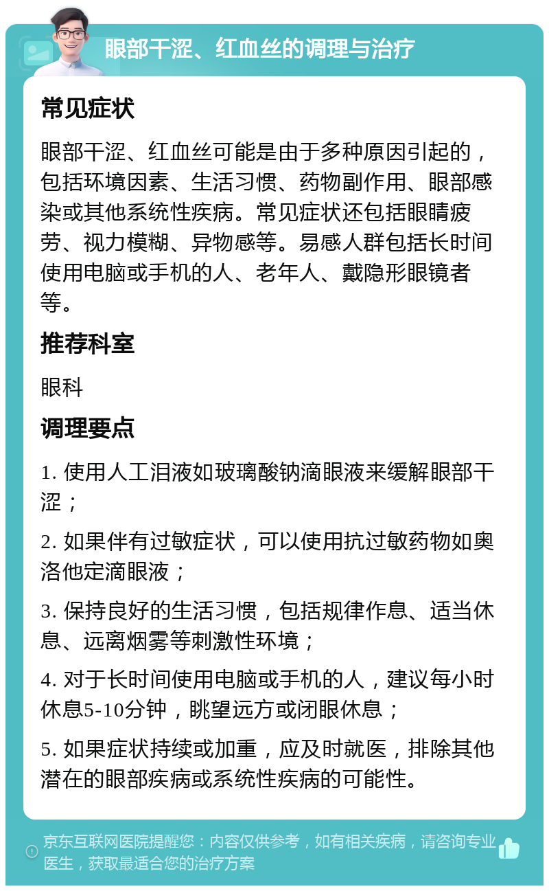 眼部干涩、红血丝的调理与治疗 常见症状 眼部干涩、红血丝可能是由于多种原因引起的，包括环境因素、生活习惯、药物副作用、眼部感染或其他系统性疾病。常见症状还包括眼睛疲劳、视力模糊、异物感等。易感人群包括长时间使用电脑或手机的人、老年人、戴隐形眼镜者等。 推荐科室 眼科 调理要点 1. 使用人工泪液如玻璃酸钠滴眼液来缓解眼部干涩； 2. 如果伴有过敏症状，可以使用抗过敏药物如奥洛他定滴眼液； 3. 保持良好的生活习惯，包括规律作息、适当休息、远离烟雾等刺激性环境； 4. 对于长时间使用电脑或手机的人，建议每小时休息5-10分钟，眺望远方或闭眼休息； 5. 如果症状持续或加重，应及时就医，排除其他潜在的眼部疾病或系统性疾病的可能性。