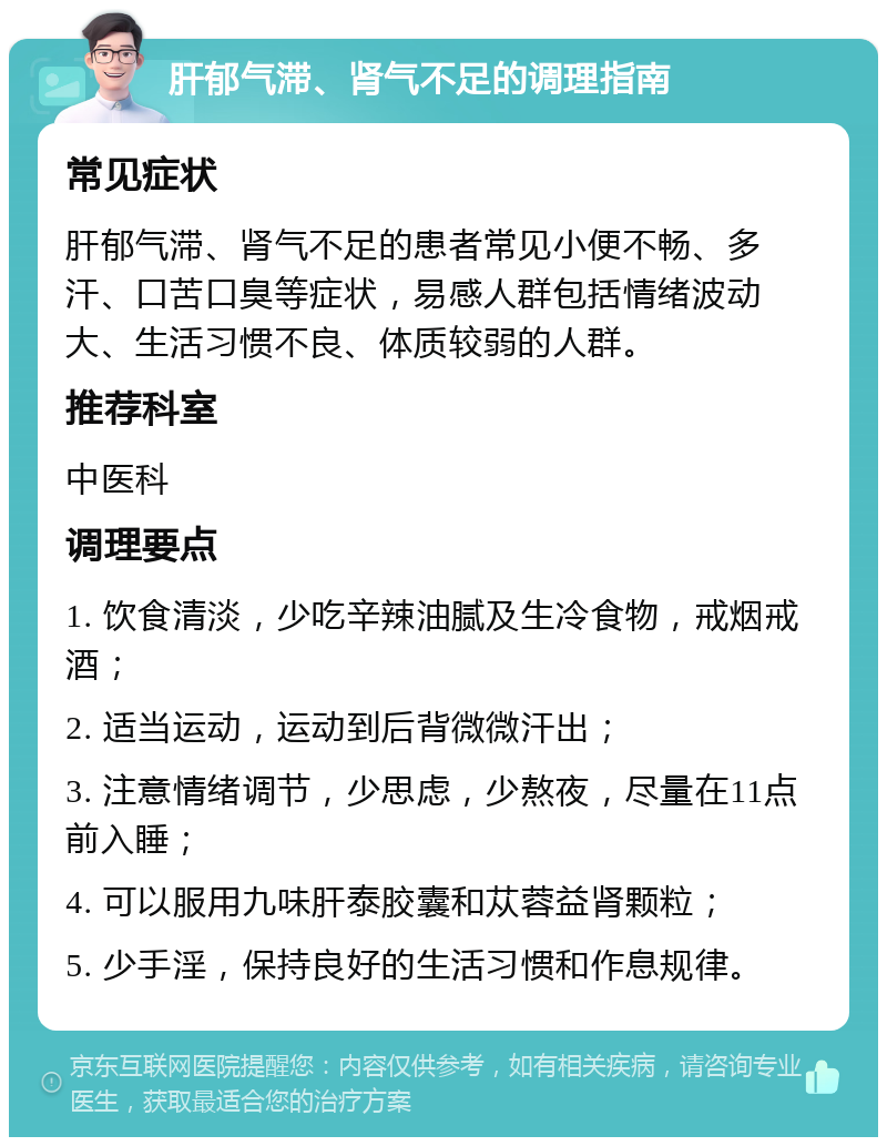 肝郁气滞、肾气不足的调理指南 常见症状 肝郁气滞、肾气不足的患者常见小便不畅、多汗、口苦口臭等症状，易感人群包括情绪波动大、生活习惯不良、体质较弱的人群。 推荐科室 中医科 调理要点 1. 饮食清淡，少吃辛辣油腻及生冷食物，戒烟戒酒； 2. 适当运动，运动到后背微微汗出； 3. 注意情绪调节，少思虑，少熬夜，尽量在11点前入睡； 4. 可以服用九味肝泰胶囊和苁蓉益肾颗粒； 5. 少手淫，保持良好的生活习惯和作息规律。