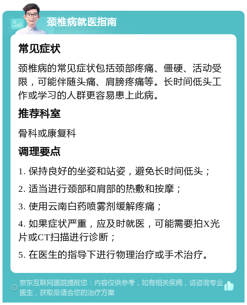 颈椎病就医指南 常见症状 颈椎病的常见症状包括颈部疼痛、僵硬、活动受限，可能伴随头痛、肩膀疼痛等。长时间低头工作或学习的人群更容易患上此病。 推荐科室 骨科或康复科 调理要点 1. 保持良好的坐姿和站姿，避免长时间低头； 2. 适当进行颈部和肩部的热敷和按摩； 3. 使用云南白药喷雾剂缓解疼痛； 4. 如果症状严重，应及时就医，可能需要拍X光片或CT扫描进行诊断； 5. 在医生的指导下进行物理治疗或手术治疗。