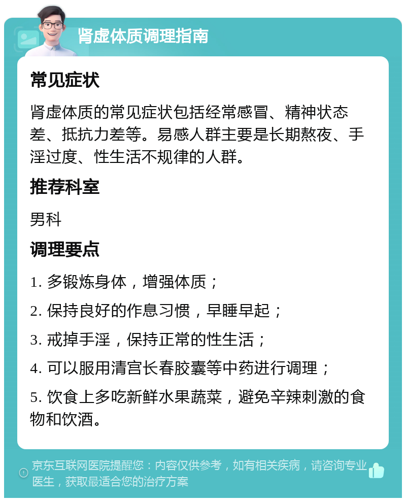 肾虚体质调理指南 常见症状 肾虚体质的常见症状包括经常感冒、精神状态差、抵抗力差等。易感人群主要是长期熬夜、手淫过度、性生活不规律的人群。 推荐科室 男科 调理要点 1. 多锻炼身体，增强体质； 2. 保持良好的作息习惯，早睡早起； 3. 戒掉手淫，保持正常的性生活； 4. 可以服用清宫长春胶囊等中药进行调理； 5. 饮食上多吃新鲜水果蔬菜，避免辛辣刺激的食物和饮酒。