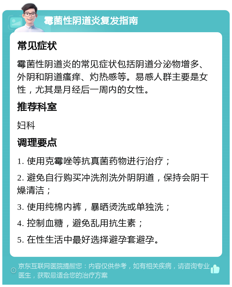 霉菌性阴道炎复发指南 常见症状 霉菌性阴道炎的常见症状包括阴道分泌物增多、外阴和阴道瘙痒、灼热感等。易感人群主要是女性，尤其是月经后一周内的女性。 推荐科室 妇科 调理要点 1. 使用克霉唑等抗真菌药物进行治疗； 2. 避免自行购买冲洗剂洗外阴阴道，保持会阴干燥清洁； 3. 使用纯棉内裤，暴晒烫洗或单独洗； 4. 控制血糖，避免乱用抗生素； 5. 在性生活中最好选择避孕套避孕。