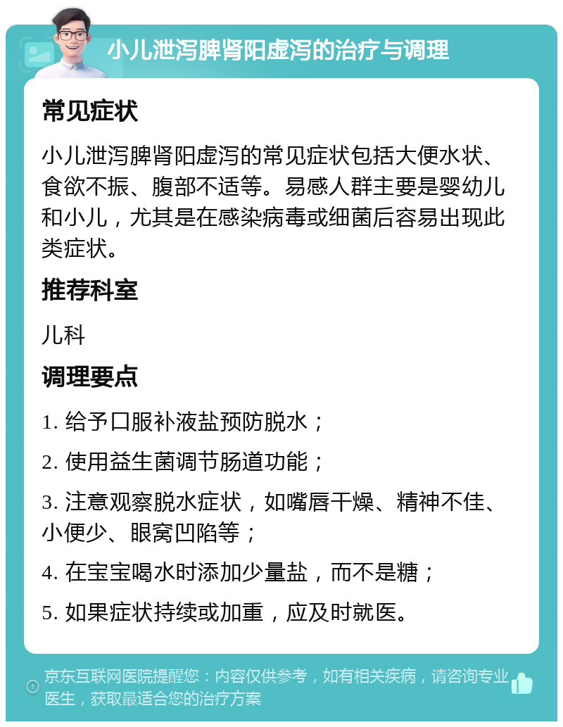 小儿泄泻脾肾阳虚泻的治疗与调理 常见症状 小儿泄泻脾肾阳虚泻的常见症状包括大便水状、食欲不振、腹部不适等。易感人群主要是婴幼儿和小儿，尤其是在感染病毒或细菌后容易出现此类症状。 推荐科室 儿科 调理要点 1. 给予口服补液盐预防脱水； 2. 使用益生菌调节肠道功能； 3. 注意观察脱水症状，如嘴唇干燥、精神不佳、小便少、眼窝凹陷等； 4. 在宝宝喝水时添加少量盐，而不是糖； 5. 如果症状持续或加重，应及时就医。