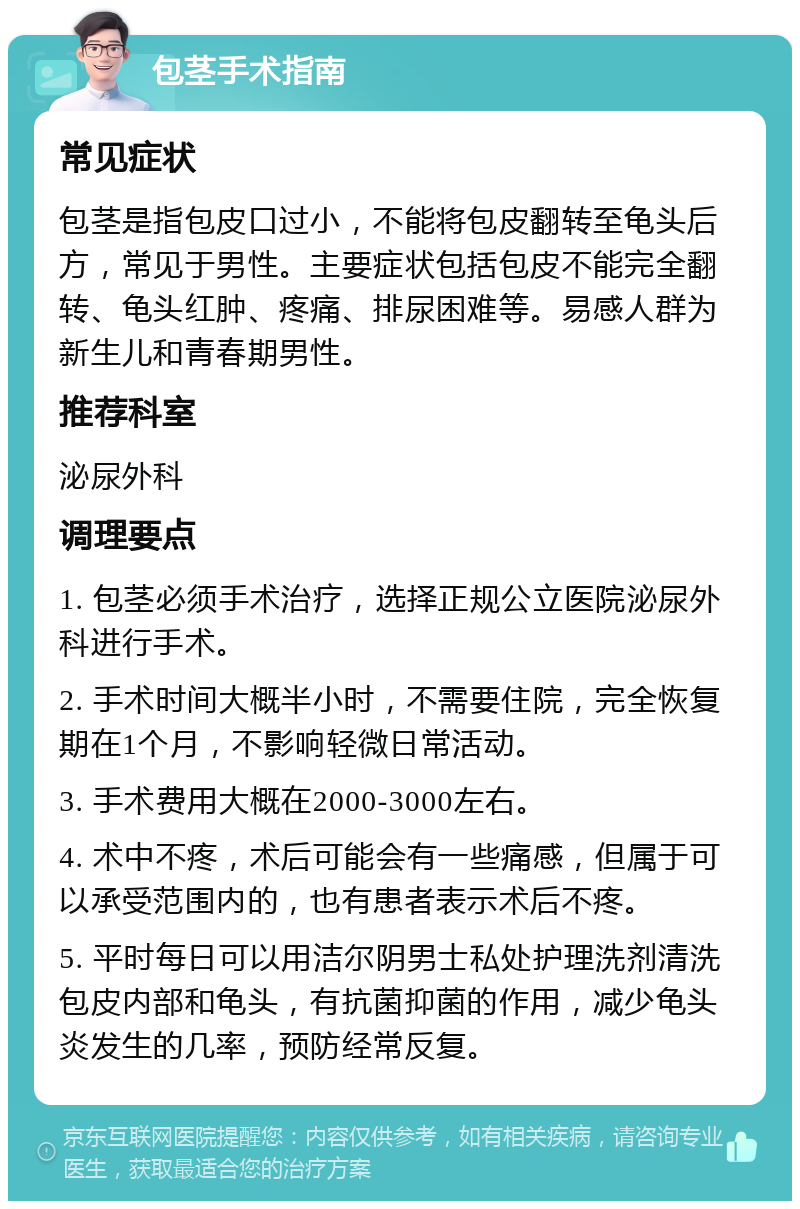 包茎手术指南 常见症状 包茎是指包皮口过小，不能将包皮翻转至龟头后方，常见于男性。主要症状包括包皮不能完全翻转、龟头红肿、疼痛、排尿困难等。易感人群为新生儿和青春期男性。 推荐科室 泌尿外科 调理要点 1. 包茎必须手术治疗，选择正规公立医院泌尿外科进行手术。 2. 手术时间大概半小时，不需要住院，完全恢复期在1个月，不影响轻微日常活动。 3. 手术费用大概在2000-3000左右。 4. 术中不疼，术后可能会有一些痛感，但属于可以承受范围内的，也有患者表示术后不疼。 5. 平时每日可以用洁尔阴男士私处护理洗剂清洗包皮内部和龟头，有抗菌抑菌的作用，减少龟头炎发生的几率，预防经常反复。