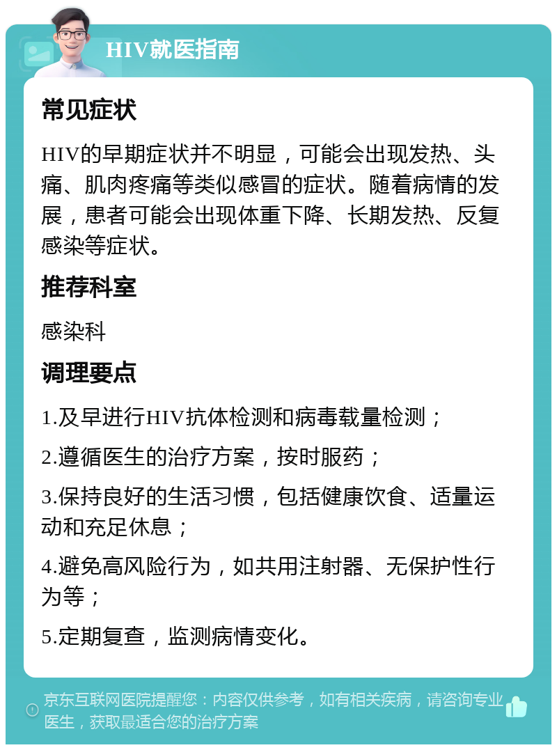 HIV就医指南 常见症状 HIV的早期症状并不明显，可能会出现发热、头痛、肌肉疼痛等类似感冒的症状。随着病情的发展，患者可能会出现体重下降、长期发热、反复感染等症状。 推荐科室 感染科 调理要点 1.及早进行HIV抗体检测和病毒载量检测； 2.遵循医生的治疗方案，按时服药； 3.保持良好的生活习惯，包括健康饮食、适量运动和充足休息； 4.避免高风险行为，如共用注射器、无保护性行为等； 5.定期复查，监测病情变化。