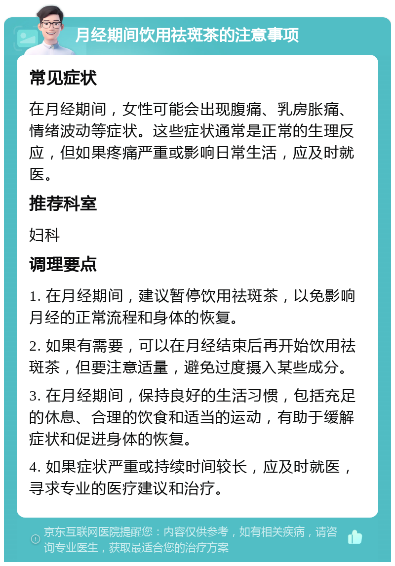 月经期间饮用祛斑茶的注意事项 常见症状 在月经期间，女性可能会出现腹痛、乳房胀痛、情绪波动等症状。这些症状通常是正常的生理反应，但如果疼痛严重或影响日常生活，应及时就医。 推荐科室 妇科 调理要点 1. 在月经期间，建议暂停饮用祛斑茶，以免影响月经的正常流程和身体的恢复。 2. 如果有需要，可以在月经结束后再开始饮用祛斑茶，但要注意适量，避免过度摄入某些成分。 3. 在月经期间，保持良好的生活习惯，包括充足的休息、合理的饮食和适当的运动，有助于缓解症状和促进身体的恢复。 4. 如果症状严重或持续时间较长，应及时就医，寻求专业的医疗建议和治疗。