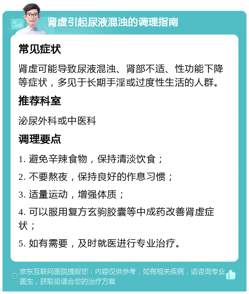 肾虚引起尿液混浊的调理指南 常见症状 肾虚可能导致尿液混浊、肾部不适、性功能下降等症状，多见于长期手淫或过度性生活的人群。 推荐科室 泌尿外科或中医科 调理要点 1. 避免辛辣食物，保持清淡饮食； 2. 不要熬夜，保持良好的作息习惯； 3. 适量运动，增强体质； 4. 可以服用复方玄驹胶囊等中成药改善肾虚症状； 5. 如有需要，及时就医进行专业治疗。