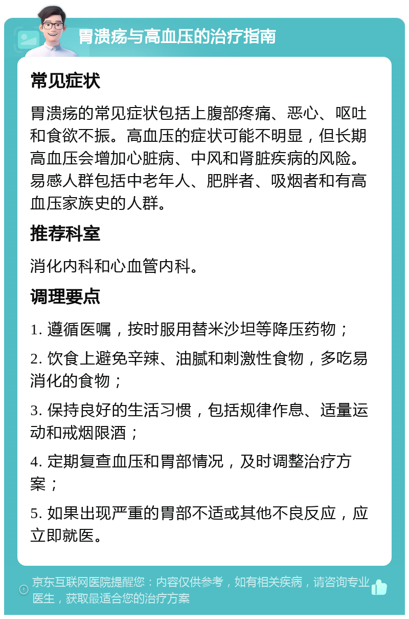 胃溃疡与高血压的治疗指南 常见症状 胃溃疡的常见症状包括上腹部疼痛、恶心、呕吐和食欲不振。高血压的症状可能不明显，但长期高血压会增加心脏病、中风和肾脏疾病的风险。易感人群包括中老年人、肥胖者、吸烟者和有高血压家族史的人群。 推荐科室 消化内科和心血管内科。 调理要点 1. 遵循医嘱，按时服用替米沙坦等降压药物； 2. 饮食上避免辛辣、油腻和刺激性食物，多吃易消化的食物； 3. 保持良好的生活习惯，包括规律作息、适量运动和戒烟限酒； 4. 定期复查血压和胃部情况，及时调整治疗方案； 5. 如果出现严重的胃部不适或其他不良反应，应立即就医。