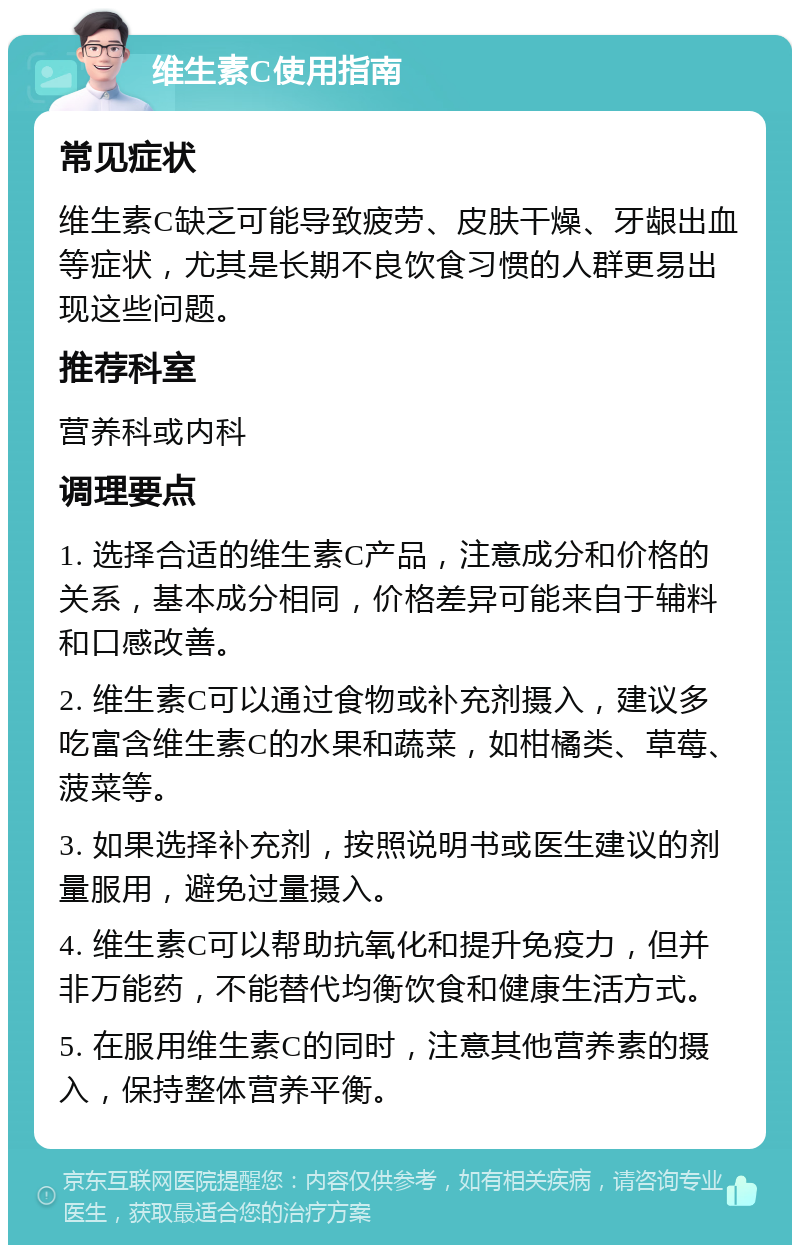 维生素C使用指南 常见症状 维生素C缺乏可能导致疲劳、皮肤干燥、牙龈出血等症状，尤其是长期不良饮食习惯的人群更易出现这些问题。 推荐科室 营养科或内科 调理要点 1. 选择合适的维生素C产品，注意成分和价格的关系，基本成分相同，价格差异可能来自于辅料和口感改善。 2. 维生素C可以通过食物或补充剂摄入，建议多吃富含维生素C的水果和蔬菜，如柑橘类、草莓、菠菜等。 3. 如果选择补充剂，按照说明书或医生建议的剂量服用，避免过量摄入。 4. 维生素C可以帮助抗氧化和提升免疫力，但并非万能药，不能替代均衡饮食和健康生活方式。 5. 在服用维生素C的同时，注意其他营养素的摄入，保持整体营养平衡。