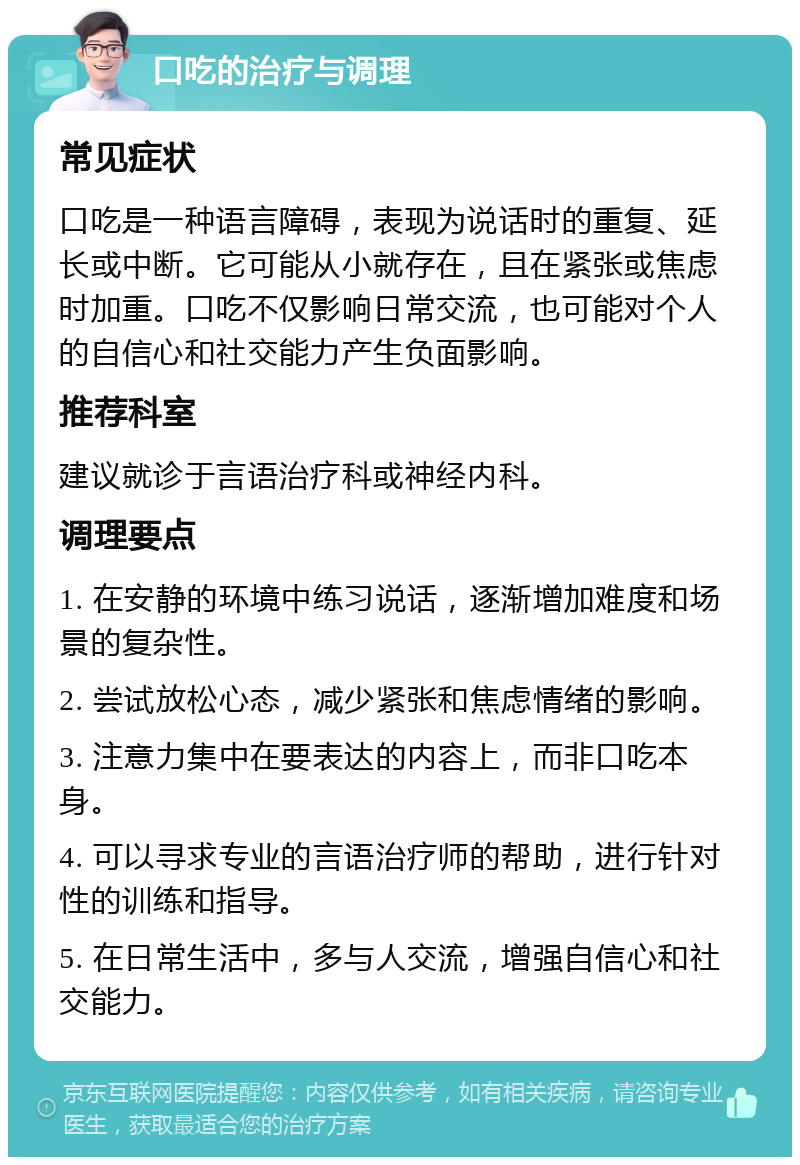 口吃的治疗与调理 常见症状 口吃是一种语言障碍，表现为说话时的重复、延长或中断。它可能从小就存在，且在紧张或焦虑时加重。口吃不仅影响日常交流，也可能对个人的自信心和社交能力产生负面影响。 推荐科室 建议就诊于言语治疗科或神经内科。 调理要点 1. 在安静的环境中练习说话，逐渐增加难度和场景的复杂性。 2. 尝试放松心态，减少紧张和焦虑情绪的影响。 3. 注意力集中在要表达的内容上，而非口吃本身。 4. 可以寻求专业的言语治疗师的帮助，进行针对性的训练和指导。 5. 在日常生活中，多与人交流，增强自信心和社交能力。