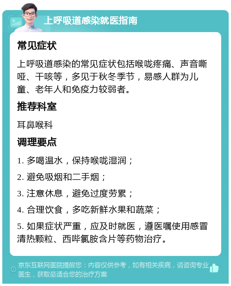 上呼吸道感染就医指南 常见症状 上呼吸道感染的常见症状包括喉咙疼痛、声音嘶哑、干咳等，多见于秋冬季节，易感人群为儿童、老年人和免疫力较弱者。 推荐科室 耳鼻喉科 调理要点 1. 多喝温水，保持喉咙湿润； 2. 避免吸烟和二手烟； 3. 注意休息，避免过度劳累； 4. 合理饮食，多吃新鲜水果和蔬菜； 5. 如果症状严重，应及时就医，遵医嘱使用感冒清热颗粒、西哔氯胺含片等药物治疗。