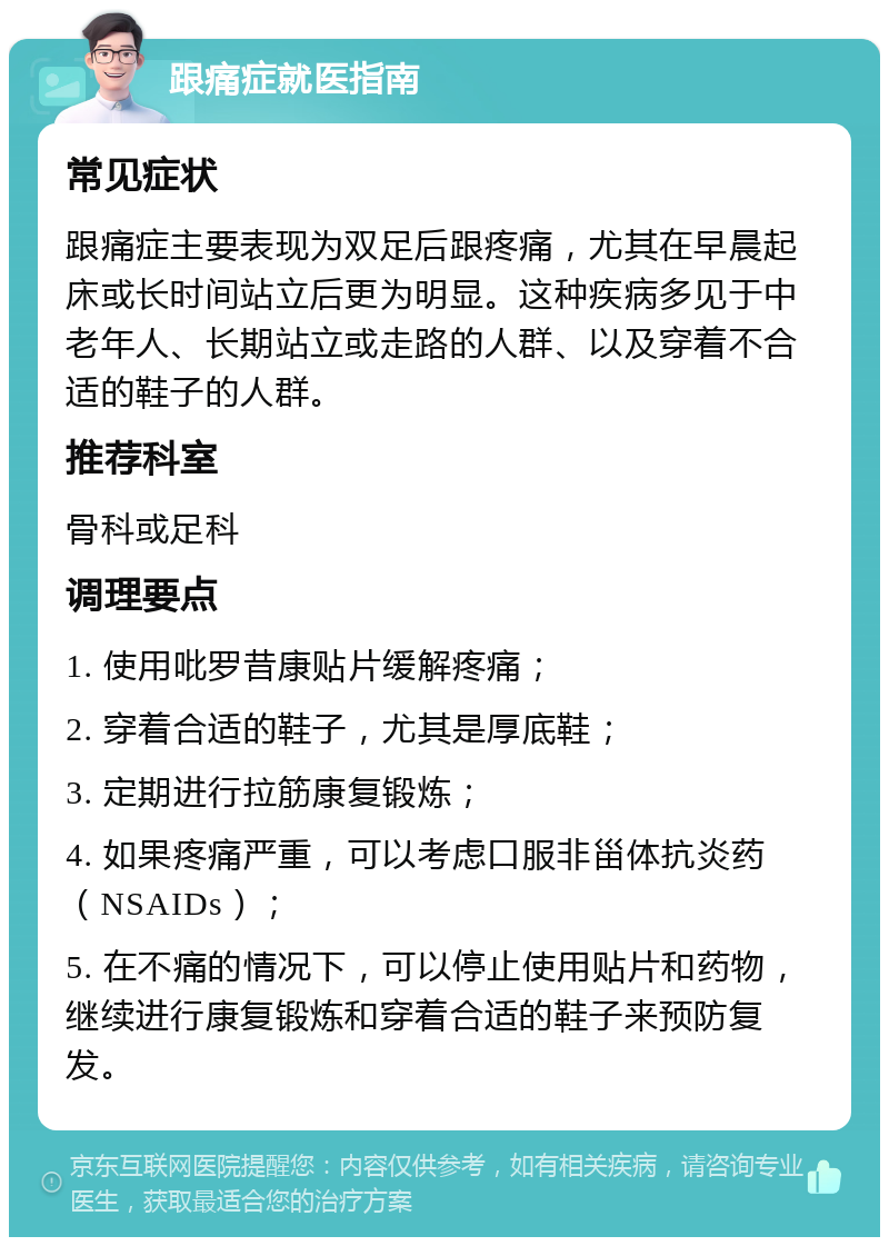 跟痛症就医指南 常见症状 跟痛症主要表现为双足后跟疼痛，尤其在早晨起床或长时间站立后更为明显。这种疾病多见于中老年人、长期站立或走路的人群、以及穿着不合适的鞋子的人群。 推荐科室 骨科或足科 调理要点 1. 使用吡罗昔康贴片缓解疼痛； 2. 穿着合适的鞋子，尤其是厚底鞋； 3. 定期进行拉筋康复锻炼； 4. 如果疼痛严重，可以考虑口服非甾体抗炎药（NSAIDs）； 5. 在不痛的情况下，可以停止使用贴片和药物，继续进行康复锻炼和穿着合适的鞋子来预防复发。