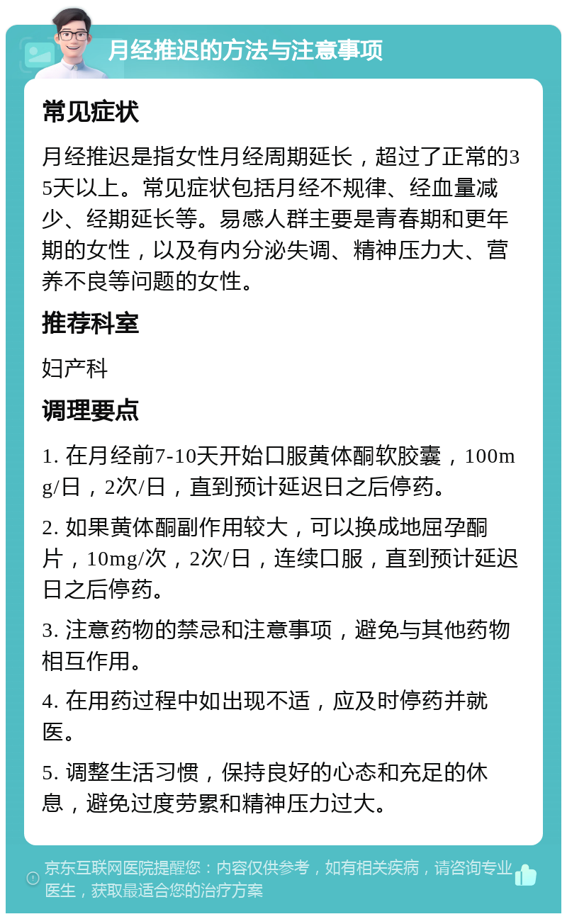 月经推迟的方法与注意事项 常见症状 月经推迟是指女性月经周期延长，超过了正常的35天以上。常见症状包括月经不规律、经血量减少、经期延长等。易感人群主要是青春期和更年期的女性，以及有内分泌失调、精神压力大、营养不良等问题的女性。 推荐科室 妇产科 调理要点 1. 在月经前7-10天开始口服黄体酮软胶囊，100mg/日，2次/日，直到预计延迟日之后停药。 2. 如果黄体酮副作用较大，可以换成地屈孕酮片，10mg/次，2次/日，连续口服，直到预计延迟日之后停药。 3. 注意药物的禁忌和注意事项，避免与其他药物相互作用。 4. 在用药过程中如出现不适，应及时停药并就医。 5. 调整生活习惯，保持良好的心态和充足的休息，避免过度劳累和精神压力过大。