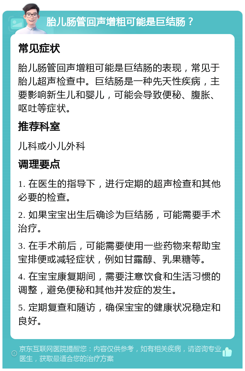 胎儿肠管回声增粗可能是巨结肠？ 常见症状 胎儿肠管回声增粗可能是巨结肠的表现，常见于胎儿超声检查中。巨结肠是一种先天性疾病，主要影响新生儿和婴儿，可能会导致便秘、腹胀、呕吐等症状。 推荐科室 儿科或小儿外科 调理要点 1. 在医生的指导下，进行定期的超声检查和其他必要的检查。 2. 如果宝宝出生后确诊为巨结肠，可能需要手术治疗。 3. 在手术前后，可能需要使用一些药物来帮助宝宝排便或减轻症状，例如甘露醇、乳果糖等。 4. 在宝宝康复期间，需要注意饮食和生活习惯的调整，避免便秘和其他并发症的发生。 5. 定期复查和随访，确保宝宝的健康状况稳定和良好。