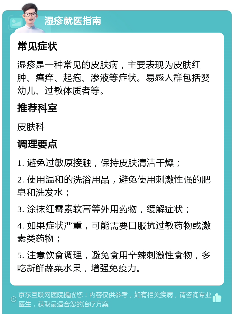 湿疹就医指南 常见症状 湿疹是一种常见的皮肤病，主要表现为皮肤红肿、瘙痒、起疱、渗液等症状。易感人群包括婴幼儿、过敏体质者等。 推荐科室 皮肤科 调理要点 1. 避免过敏原接触，保持皮肤清洁干燥； 2. 使用温和的洗浴用品，避免使用刺激性强的肥皂和洗发水； 3. 涂抹红霉素软膏等外用药物，缓解症状； 4. 如果症状严重，可能需要口服抗过敏药物或激素类药物； 5. 注意饮食调理，避免食用辛辣刺激性食物，多吃新鲜蔬菜水果，增强免疫力。