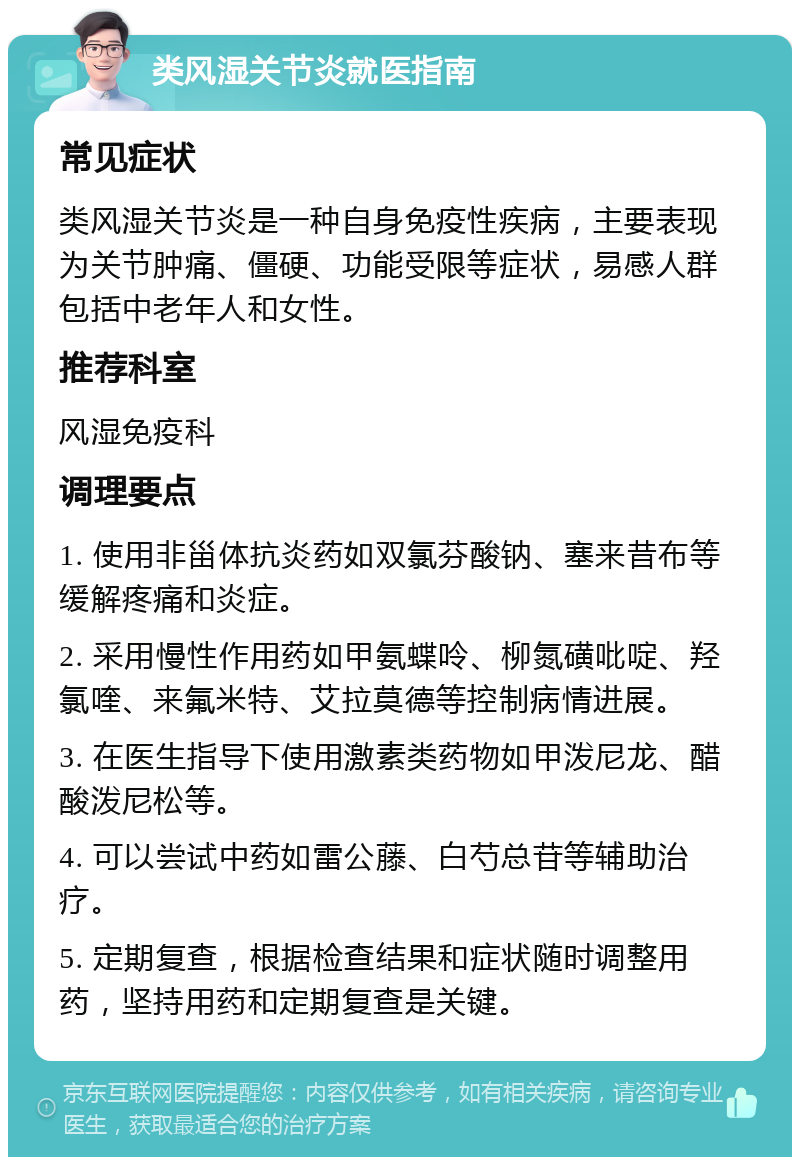 类风湿关节炎就医指南 常见症状 类风湿关节炎是一种自身免疫性疾病，主要表现为关节肿痛、僵硬、功能受限等症状，易感人群包括中老年人和女性。 推荐科室 风湿免疫科 调理要点 1. 使用非甾体抗炎药如双氯芬酸钠、塞来昔布等缓解疼痛和炎症。 2. 采用慢性作用药如甲氨蝶呤、柳氮磺吡啶、羟氯喹、来氟米特、艾拉莫德等控制病情进展。 3. 在医生指导下使用激素类药物如甲泼尼龙、醋酸泼尼松等。 4. 可以尝试中药如雷公藤、白芍总苷等辅助治疗。 5. 定期复查，根据检查结果和症状随时调整用药，坚持用药和定期复查是关键。