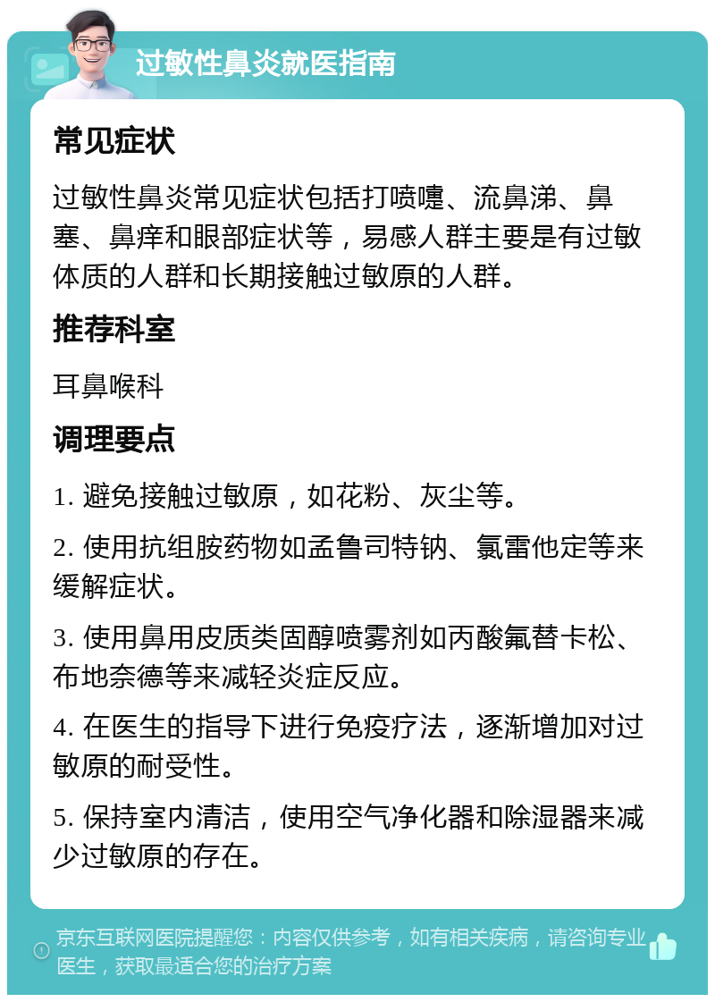 过敏性鼻炎就医指南 常见症状 过敏性鼻炎常见症状包括打喷嚏、流鼻涕、鼻塞、鼻痒和眼部症状等，易感人群主要是有过敏体质的人群和长期接触过敏原的人群。 推荐科室 耳鼻喉科 调理要点 1. 避免接触过敏原，如花粉、灰尘等。 2. 使用抗组胺药物如孟鲁司特钠、氯雷他定等来缓解症状。 3. 使用鼻用皮质类固醇喷雾剂如丙酸氟替卡松、布地奈德等来减轻炎症反应。 4. 在医生的指导下进行免疫疗法，逐渐增加对过敏原的耐受性。 5. 保持室内清洁，使用空气净化器和除湿器来减少过敏原的存在。