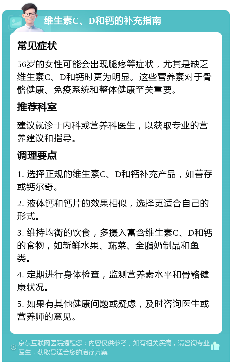 维生素C、D和钙的补充指南 常见症状 56岁的女性可能会出现腿疼等症状，尤其是缺乏维生素C、D和钙时更为明显。这些营养素对于骨骼健康、免疫系统和整体健康至关重要。 推荐科室 建议就诊于内科或营养科医生，以获取专业的营养建议和指导。 调理要点 1. 选择正规的维生素C、D和钙补充产品，如善存或钙尔奇。 2. 液体钙和钙片的效果相似，选择更适合自己的形式。 3. 维持均衡的饮食，多摄入富含维生素C、D和钙的食物，如新鲜水果、蔬菜、全脂奶制品和鱼类。 4. 定期进行身体检查，监测营养素水平和骨骼健康状况。 5. 如果有其他健康问题或疑虑，及时咨询医生或营养师的意见。