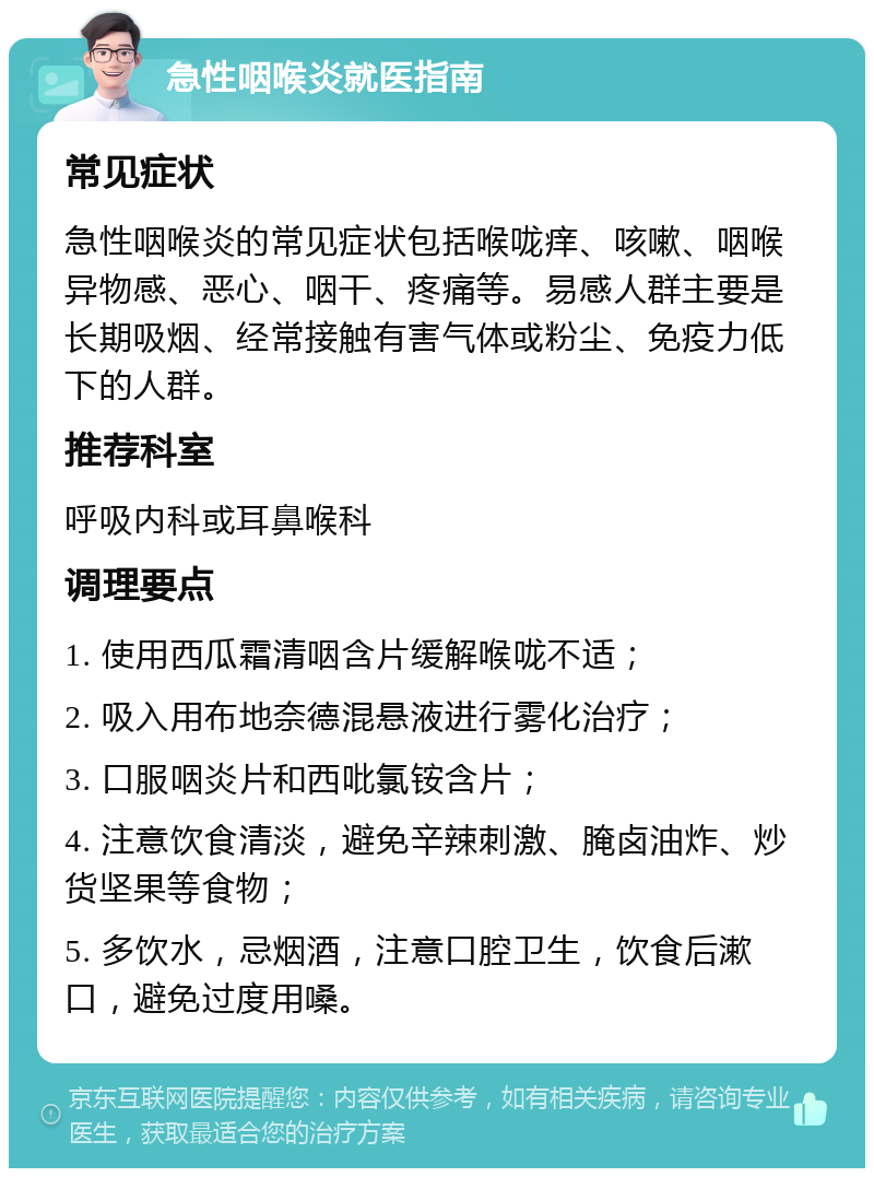 急性咽喉炎就医指南 常见症状 急性咽喉炎的常见症状包括喉咙痒、咳嗽、咽喉异物感、恶心、咽干、疼痛等。易感人群主要是长期吸烟、经常接触有害气体或粉尘、免疫力低下的人群。 推荐科室 呼吸内科或耳鼻喉科 调理要点 1. 使用西瓜霜清咽含片缓解喉咙不适； 2. 吸入用布地奈德混悬液进行雾化治疗； 3. 口服咽炎片和西吡氯铵含片； 4. 注意饮食清淡，避免辛辣刺激、腌卤油炸、炒货坚果等食物； 5. 多饮水，忌烟酒，注意口腔卫生，饮食后漱口，避免过度用嗓。