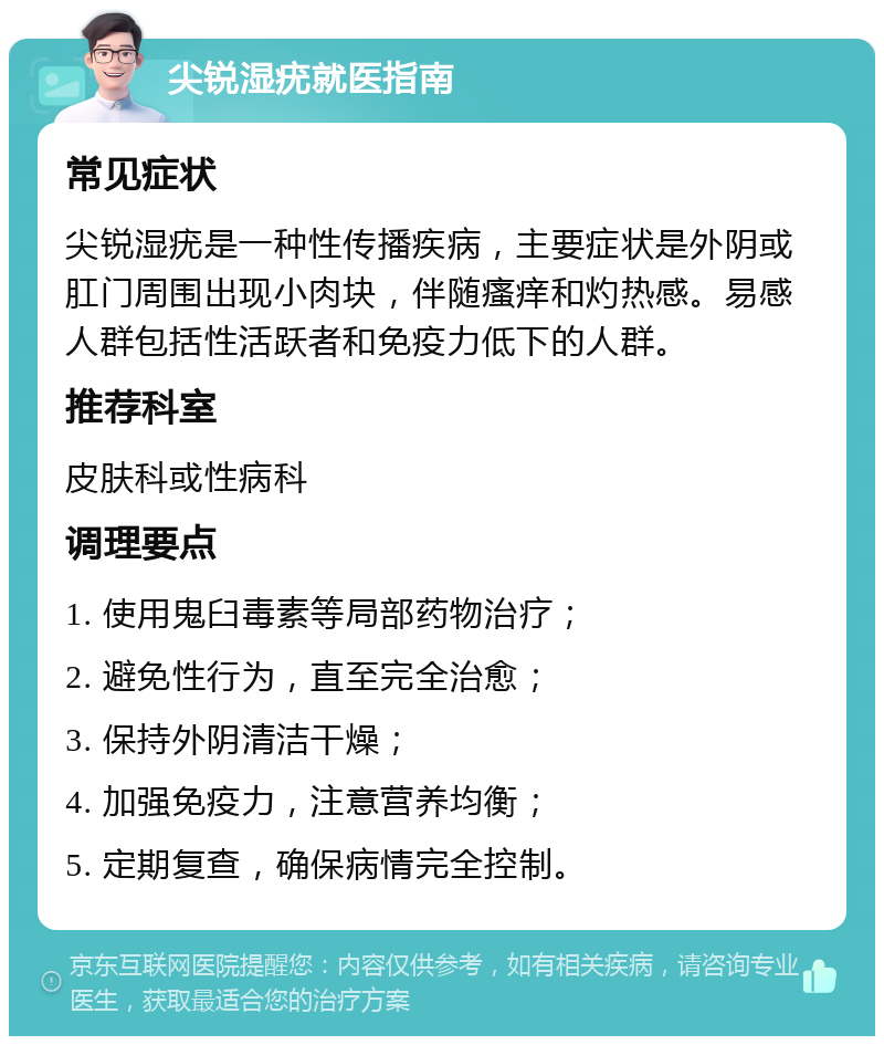 尖锐湿疣就医指南 常见症状 尖锐湿疣是一种性传播疾病，主要症状是外阴或肛门周围出现小肉块，伴随瘙痒和灼热感。易感人群包括性活跃者和免疫力低下的人群。 推荐科室 皮肤科或性病科 调理要点 1. 使用鬼臼毒素等局部药物治疗； 2. 避免性行为，直至完全治愈； 3. 保持外阴清洁干燥； 4. 加强免疫力，注意营养均衡； 5. 定期复查，确保病情完全控制。