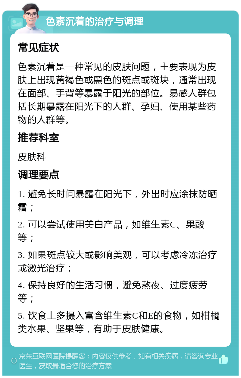 色素沉着的治疗与调理 常见症状 色素沉着是一种常见的皮肤问题，主要表现为皮肤上出现黄褐色或黑色的斑点或斑块，通常出现在面部、手背等暴露于阳光的部位。易感人群包括长期暴露在阳光下的人群、孕妇、使用某些药物的人群等。 推荐科室 皮肤科 调理要点 1. 避免长时间暴露在阳光下，外出时应涂抹防晒霜； 2. 可以尝试使用美白产品，如维生素C、果酸等； 3. 如果斑点较大或影响美观，可以考虑冷冻治疗或激光治疗； 4. 保持良好的生活习惯，避免熬夜、过度疲劳等； 5. 饮食上多摄入富含维生素C和E的食物，如柑橘类水果、坚果等，有助于皮肤健康。