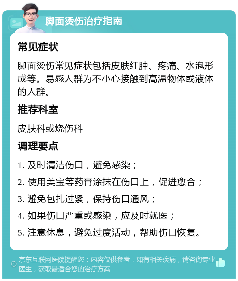 脚面烫伤治疗指南 常见症状 脚面烫伤常见症状包括皮肤红肿、疼痛、水泡形成等。易感人群为不小心接触到高温物体或液体的人群。 推荐科室 皮肤科或烧伤科 调理要点 1. 及时清洁伤口，避免感染； 2. 使用美宝等药膏涂抹在伤口上，促进愈合； 3. 避免包扎过紧，保持伤口通风； 4. 如果伤口严重或感染，应及时就医； 5. 注意休息，避免过度活动，帮助伤口恢复。