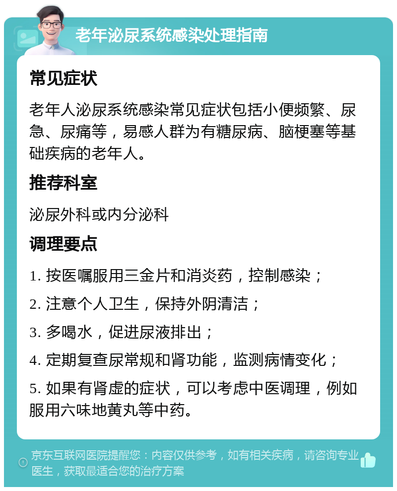 老年泌尿系统感染处理指南 常见症状 老年人泌尿系统感染常见症状包括小便频繁、尿急、尿痛等，易感人群为有糖尿病、脑梗塞等基础疾病的老年人。 推荐科室 泌尿外科或内分泌科 调理要点 1. 按医嘱服用三金片和消炎药，控制感染； 2. 注意个人卫生，保持外阴清洁； 3. 多喝水，促进尿液排出； 4. 定期复查尿常规和肾功能，监测病情变化； 5. 如果有肾虚的症状，可以考虑中医调理，例如服用六味地黄丸等中药。