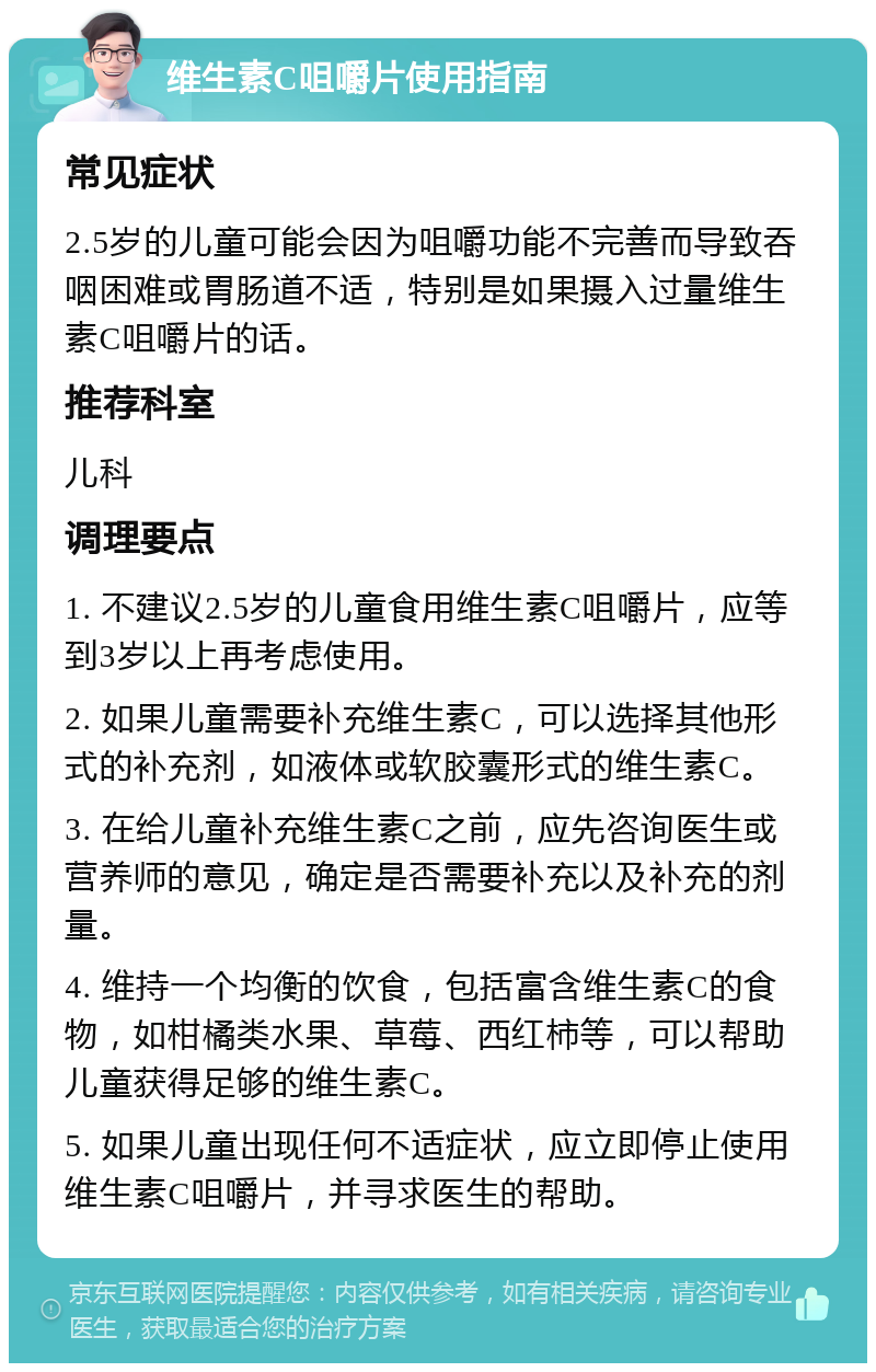 维生素C咀嚼片使用指南 常见症状 2.5岁的儿童可能会因为咀嚼功能不完善而导致吞咽困难或胃肠道不适，特别是如果摄入过量维生素C咀嚼片的话。 推荐科室 儿科 调理要点 1. 不建议2.5岁的儿童食用维生素C咀嚼片，应等到3岁以上再考虑使用。 2. 如果儿童需要补充维生素C，可以选择其他形式的补充剂，如液体或软胶囊形式的维生素C。 3. 在给儿童补充维生素C之前，应先咨询医生或营养师的意见，确定是否需要补充以及补充的剂量。 4. 维持一个均衡的饮食，包括富含维生素C的食物，如柑橘类水果、草莓、西红柿等，可以帮助儿童获得足够的维生素C。 5. 如果儿童出现任何不适症状，应立即停止使用维生素C咀嚼片，并寻求医生的帮助。