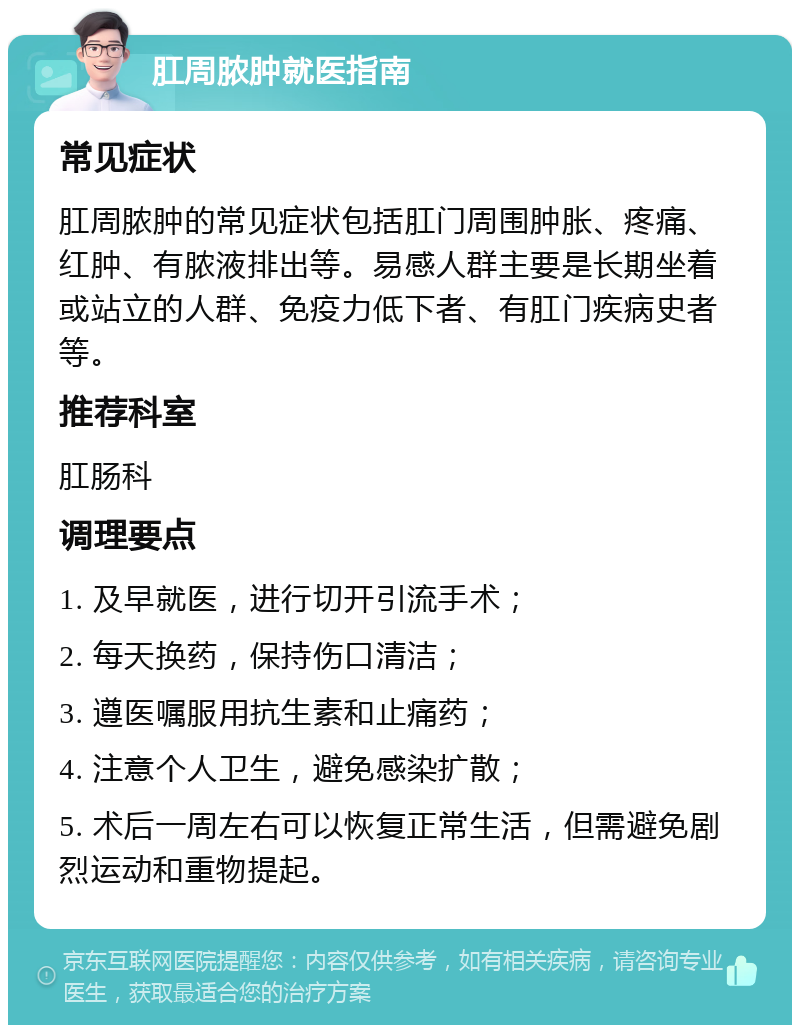 肛周脓肿就医指南 常见症状 肛周脓肿的常见症状包括肛门周围肿胀、疼痛、红肿、有脓液排出等。易感人群主要是长期坐着或站立的人群、免疫力低下者、有肛门疾病史者等。 推荐科室 肛肠科 调理要点 1. 及早就医，进行切开引流手术； 2. 每天换药，保持伤口清洁； 3. 遵医嘱服用抗生素和止痛药； 4. 注意个人卫生，避免感染扩散； 5. 术后一周左右可以恢复正常生活，但需避免剧烈运动和重物提起。