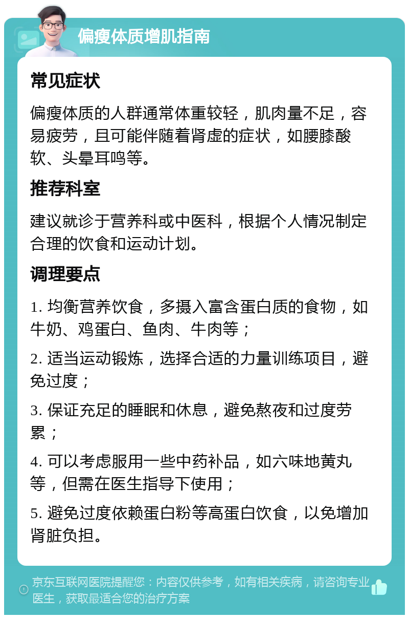 偏瘦体质增肌指南 常见症状 偏瘦体质的人群通常体重较轻，肌肉量不足，容易疲劳，且可能伴随着肾虚的症状，如腰膝酸软、头晕耳鸣等。 推荐科室 建议就诊于营养科或中医科，根据个人情况制定合理的饮食和运动计划。 调理要点 1. 均衡营养饮食，多摄入富含蛋白质的食物，如牛奶、鸡蛋白、鱼肉、牛肉等； 2. 适当运动锻炼，选择合适的力量训练项目，避免过度； 3. 保证充足的睡眠和休息，避免熬夜和过度劳累； 4. 可以考虑服用一些中药补品，如六味地黄丸等，但需在医生指导下使用； 5. 避免过度依赖蛋白粉等高蛋白饮食，以免增加肾脏负担。